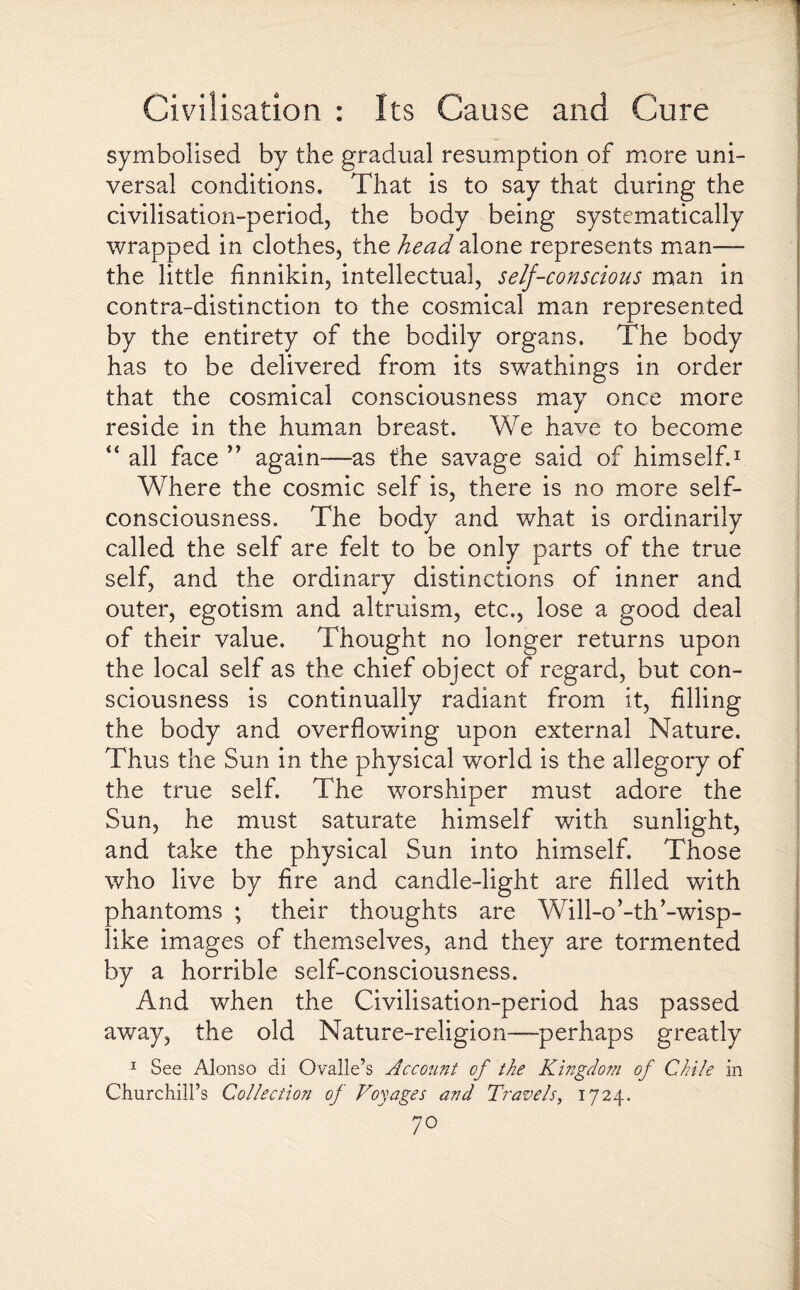 symbolised by the gradual resumption of more uni¬ versal conditions. That is to say that during the civilisation-period, the body being systematically wrapped in clothes, the head alone represents man— the little finnikin, intellectual, self-conscious man in contra-distinction to the cosmical man represented by the entirety of the bodily organs. The body has to be delivered from its swathings in order that the cosmical consciousness may once more reside in the human breast. We have to become “ all face ” again-—as the savage said of himself.1 Where the cosmic self is, there is no more self- consciousness. The body and what is ordinarily called the self are felt to be only parts of the true self, and the ordinary distinctions of inner and outer, egotism and altruism, etc., lose a good deal of their value. Thought no longer returns upon the local self as the chief object of regard, but con¬ sciousness is continually radiant from it, filling the body and overflowing upon external Nature. Thus the Sun in the physical world is the allegory of the true self. The worshiper must adore the Sun, he must saturate himself with sunlight, and take the physical Sun into himself. Those who live by fire and candle-light are filled with phantoms ; their thoughts are Will-o’-th'-wisp¬ like images of themselves, and they are tormented by a horrible self-consciousness. And when the Civilisation-period has passed away, the old Nature-religion—-perhaps greatly 1 See Alonso di Ovalle’s Account of the Kingdom of Chile in Churchill’s Collection of Voyages and Travels, 1724.