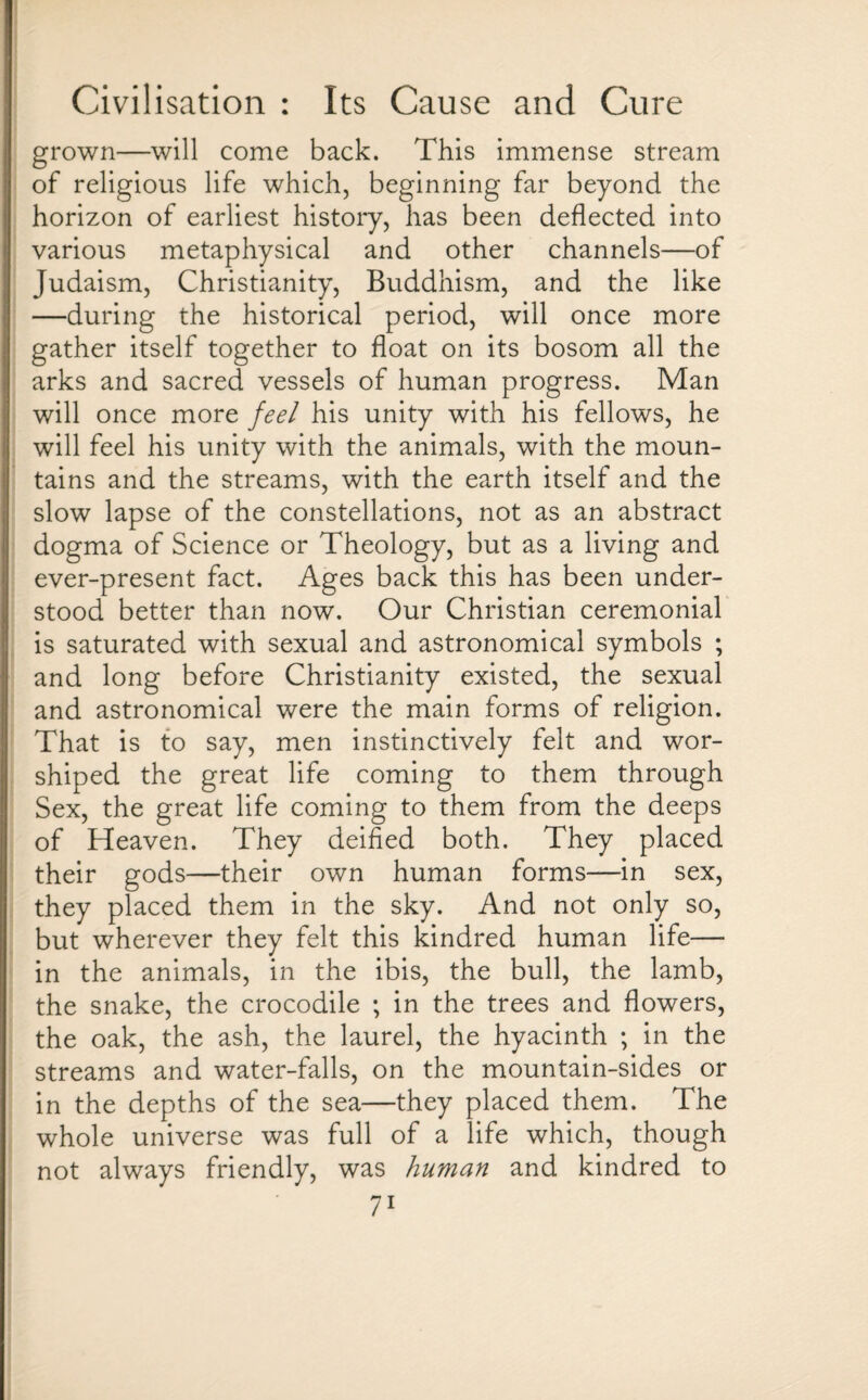 grown—will come back. This immense stream of religious life which, beginning far beyond the horizon of earliest history, has been deflected into various metaphysical and other channels—of Judaism, Christianity, Buddhism, and the like —during the historical period, will once more gather itself together to float on its bosom all the arks and sacred vessels of human progress. Man will once more feel his unity with his fellows, he will feel his unity with the animals, with the moun¬ tains and the streams, with the earth itself and the slow lapse of the constellations, not as an abstract dogma of Science or Theology, but as a living and ever-present fact. Ages back this has been under¬ stood better than now. Our Christian ceremonial is saturated with sexual and astronomical symbols ; and long before Christianity existed, the sexual and astronomical were the main forms of religion. That is to say, men instinctively felt and wor¬ shiped the great life coming to them through Sex, the great life coming to them from the deeps of Heaven. They deified both. They placed their gods—their own human forms—in sex, they placed them in the sky. And not only so, but wherever they felt this kindred human life—• in the animals, in the ibis, the bull, the lamb, the snake, the crocodile ; in the trees and flowers, the oak, the ash, the laurel, the hyacinth ; in the streams and water-falls, on the mountain-sides or in the depths of the sea—they placed them. The whole universe was full of a life which, though not always friendly, was human and kindred to