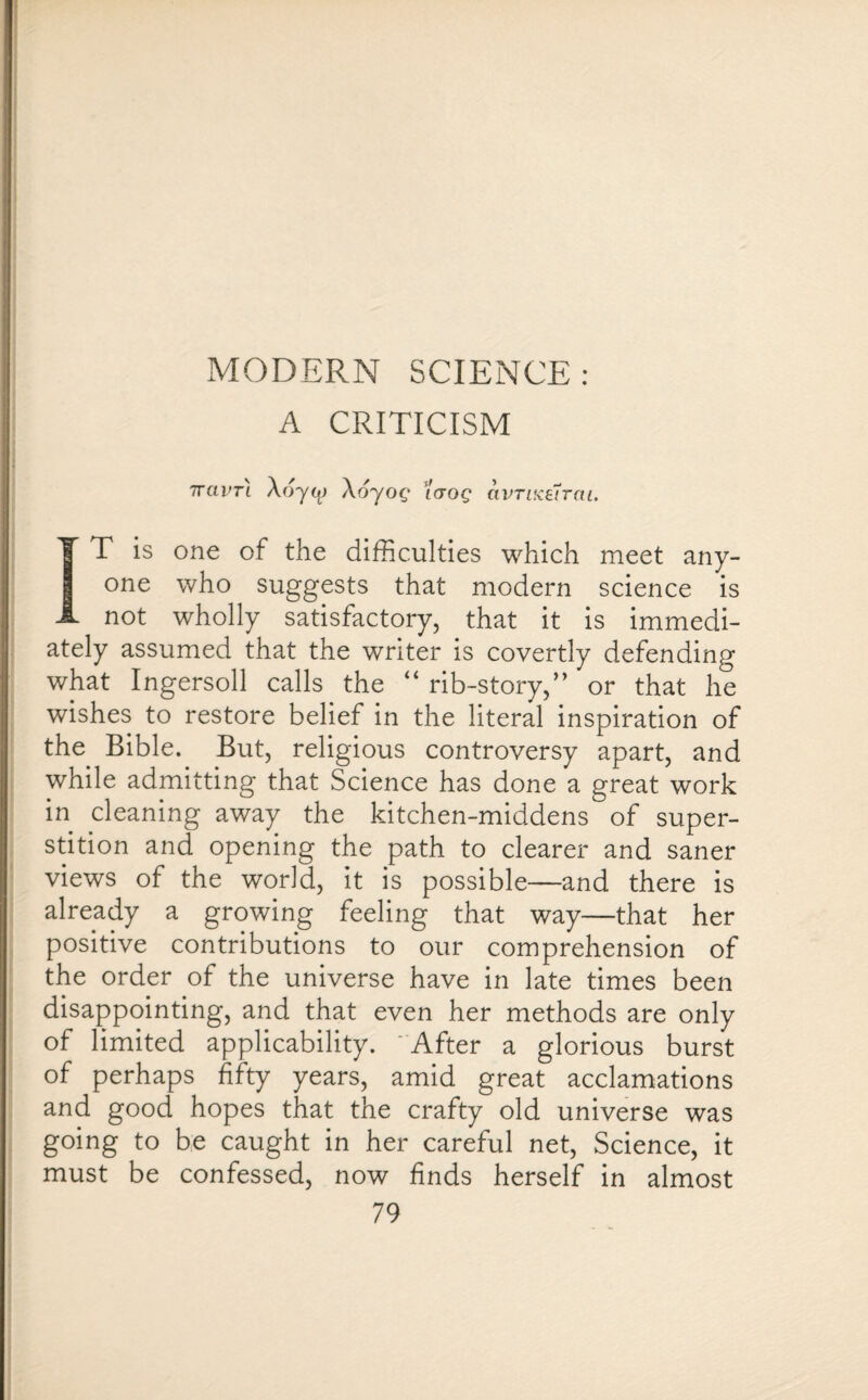 MODERN SCIENCE: A CRITICISM Tram \6yog idog avTiKe7rai. IT is one of the difficulties which meet any¬ one who suggests that modern science is not wholly satisfactory, that it is immedi¬ ately assumed that the writer is covertly defending what Ingersoll calls the “ rib-story,” or that he wishes to restore belief in the literal inspiration of the Bible. But, religious controversy apart, and while admitting that Science has done a great work in cleaning away the kitchen-middens of super¬ stition and opening the path to clearer and saner views of the world, it is possible—and there is already a growing feeling that way—that her positive contributions to our comprehension of the order of the universe have in late times been disappointing, and that even her methods are only of limited applicability. After a glorious burst of perhaps fifty years, amid great acclamations and good hopes that the crafty old universe was going to be caught in her careful net, Science, it must be confessed, now finds herself in almost