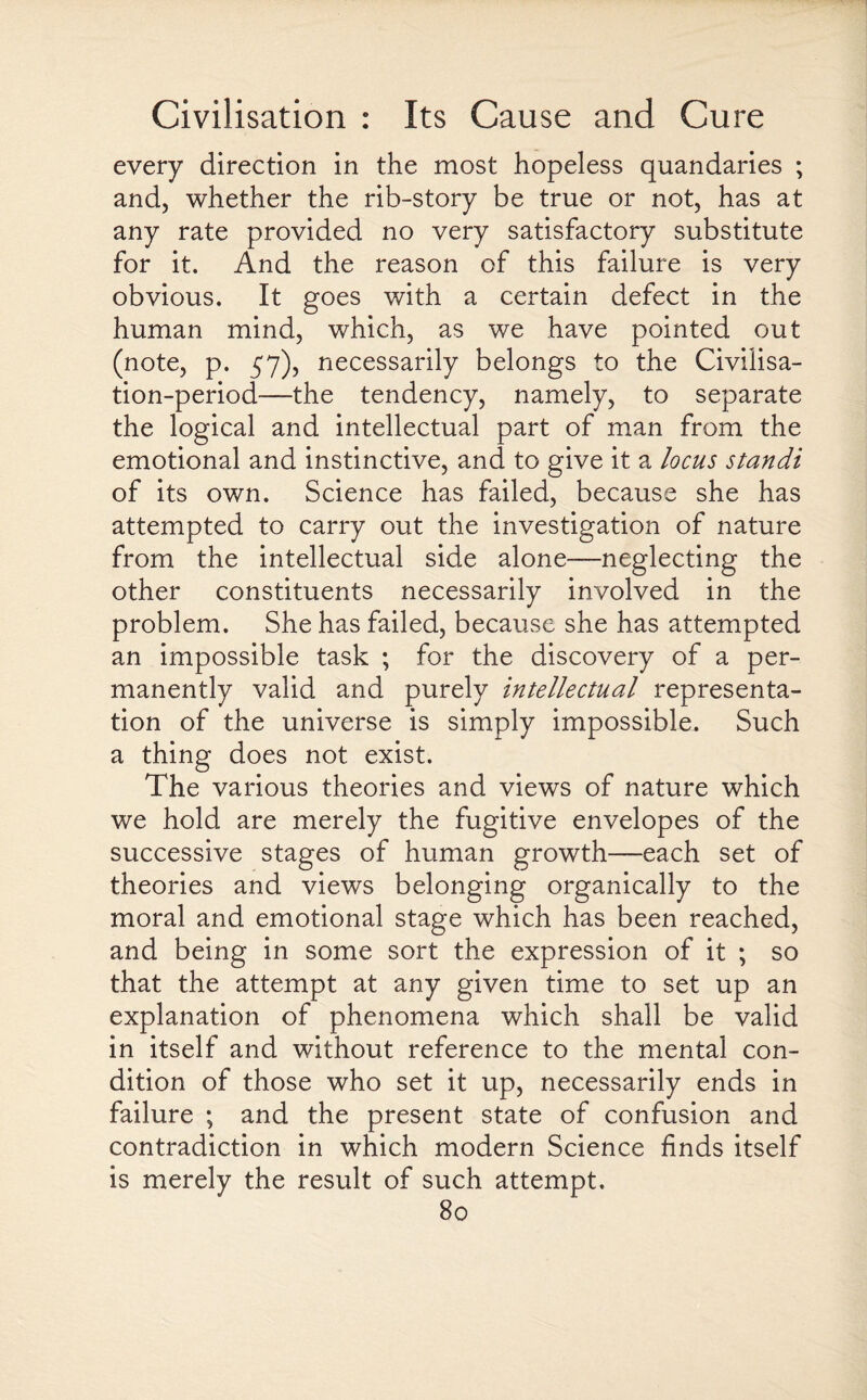 every direction in the most hopeless quandaries ; and, whether the rib-story be true or not, has at any rate provided no very satisfactory substitute for it. And the reason of this failure is very obvious. It goes with a certain defect in the human mind, which, as we have pointed out (note, p. 57), necessarily belongs to the Civilisa¬ tion-period—the tendency, namely, to separate the logical and intellectual part of man from the emotional and instinctive, and to give it a locus standi of its own. Science has failed, because she has attempted to carry out the investigation of nature from the intellectual side alone-—neglecting the other constituents necessarily involved in the problem. She has failed, because she has attempted an impossible task ; for the discovery of a per¬ manently valid and purely intellectual representa¬ tion of the universe is simply impossible. Such a thing does not exist. The various theories and views of nature which we hold are merely the fugitive envelopes of the successive stages of human growth—each set of theories and views belonging organically to the moral and emotional stage which has been reached, and being in some sort the expression of it ; so that the attempt at any given time to set up an explanation of phenomena which shall be valid in itself and without reference to the mental con¬ dition of those who set it up, necessarily ends in failure ; and the present state of confusion and contradiction in which modern Science finds itself is merely the result of such attempt.