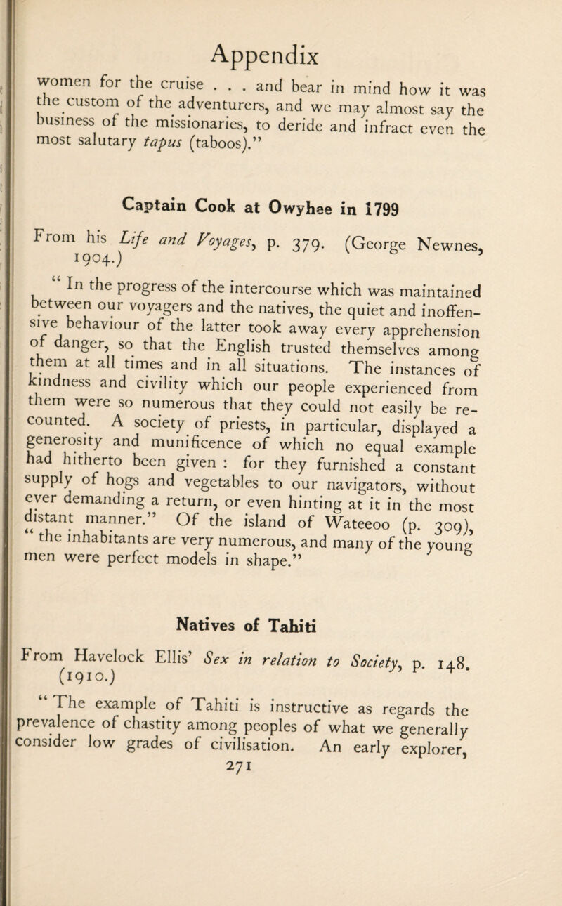 women for the cruise ... and bear in mind how it was the custom of the adventurers, and we may almost say the business of the missionaries, to deride and infract even the most salutary tapus (taboos).” Captain Cook at Owyhee in 1799 From his Life and Voyages, p. 379. (George Newnes, 1904.) (« In the progress of the intercourse which was maintained between our voyagers and the natives, the quiet and inoffen¬ sive behaviour of the latter took away every apprehension ot danger, so that the English trusted themselves amoncr them at all times and in all situations. The instances of mdness and civility which our people experienced from them were so numerous that they could not easily be re¬ counted. A society of priests, in particular, displayed a generosity and munificence of which no equal example had hitherto been given : for they furnished a constant supply of hogs and vegetables to our navigators, without ever demanding a return, or even hinting at it in the most distant manner.” Of the island of Wateeoo (p. 309), “ the inhabitants are very numerous, and many of the youn^ men were perfect models in shape.” Natives of Tahiti From Havelock Ellis’ Sex in relation to Society, p i48 (1910.) “ The example of Tahiti is instructive as regards the prevalence of chastity among peoples of what we generally consider low grades of civilisation. An early explorer,