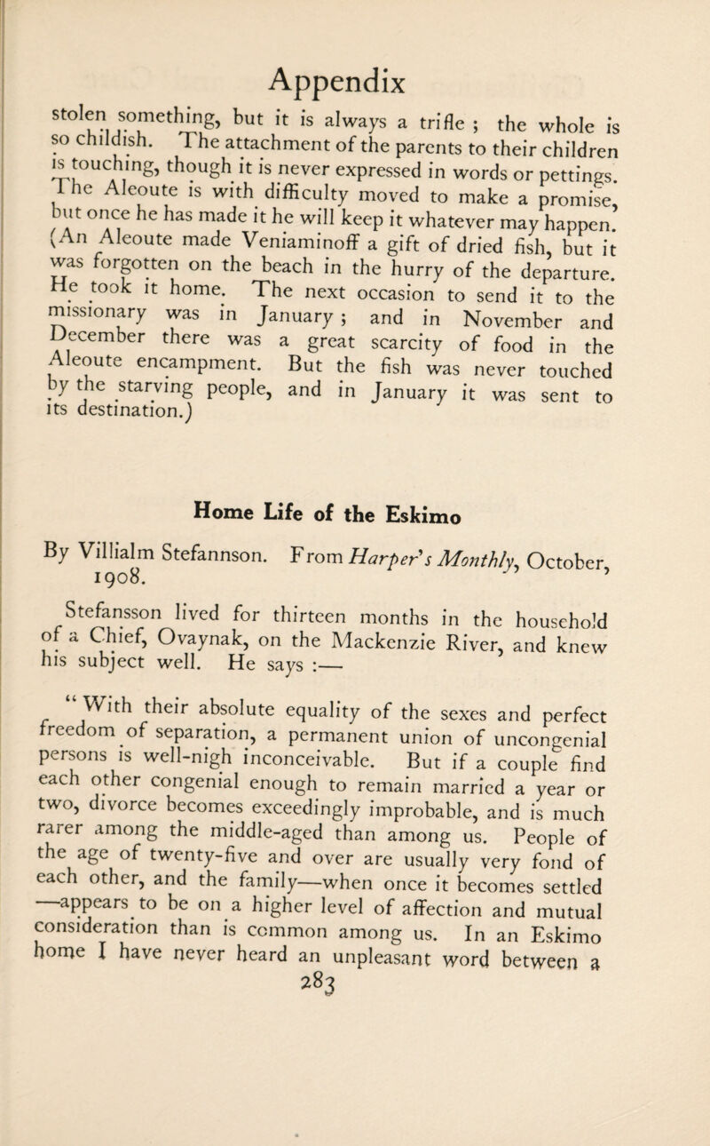 stolen somethmg, but it is always a trifle ; the whole is so childish. The attachment of the parents to their children is touching, though it is never expressed in words or pettings. t he Aleoute is with difficulty moved to make a promise mt once he has made it he will keep it whatever may happen.5 vAn Aleoute made Veniaminoff a gift of dried fish, but it was forgotten on the beach in the hurry of the departure. He took it home. The next occasion to send it to the missionary was in January ; and in November and December there was a great scarcity of food in the Aleoute encampment. But the fish was never touched y the starving people, and in January it was sent to its destination.) Home Life of the Eskimo By Villialm Stefannson. From Harper's Monthly, October 1908. ' 7 Stefansson lived for thirteen months in the household of a Chief, Ovaynak, on the Mackenzie River, and knew his subject well. He says :— With their absolute equality of the sexes and perfect freedom of separation, a permanent union of uncongenial persons is well-nigh inconceivable. But if a couple find each other congenial enough to remain married a year or two, divorce becomes exceedingly improbable, and is much raier among the middle-aged than among us. People of the age of twenty-five and over are usually very fond of each other, and the family—when once it becomes settled appears to be on a higher level of affection and mutual consideration than is common among us. In an Eskimo home I have never heard an unpleasant word between a