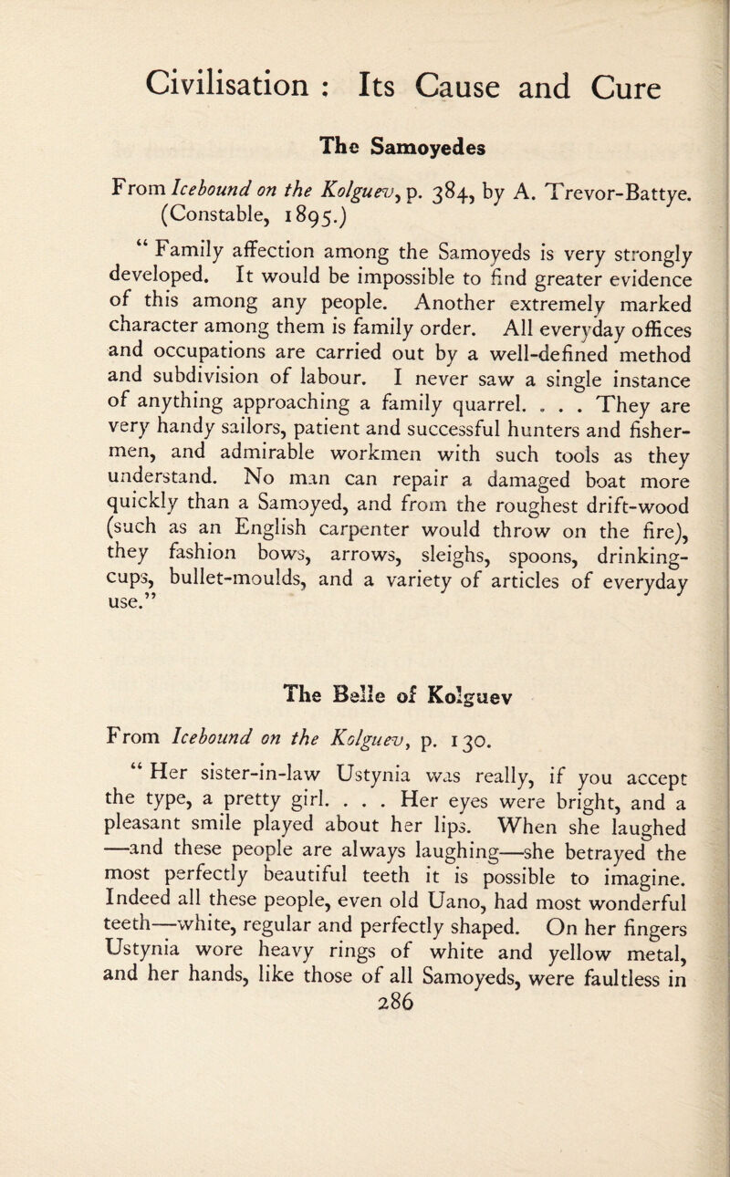 The Samoyedes From Icebound on the Kolgue^v^. 384, by A. Trevor-Battye. (Constable, 1895.) “ Family affection among the Samoyeds is very strongly developed. It would be impossible to find greater evidence of this among any people. Another extremely marked character among them is family order. All everyday offices and occupations are carried out by a well-defined method and subdivision of labour. I never saw a single instance of anything approaching a family quarrel. . . . They are very handy sailors, patient and successful hunters and fisher¬ men, and admirable workmen with such tools as they understand. No man can repair a damaged boat more quickly than a Samoyed, and from the roughest drift-wood (such as an English carpenter would throw on the fire), they fashion bows, arrows, sleighs, spoons, drinking- cups, bullet-moulds, and a variety of articles of everyday The Belle of Kol guev From Icebound on the Kolguev, p. 130. Her sister-in-law Ustynia was really, if you accept the type, a pretty girl. . . . Her eyes were bright, and a pleasant smile played about her lips. When she laughed —and these people are always laughing—she betrayed the most perfectly beautiful teeth it is possible to imagine. Indeed all these people, even old Uano, had most wonderful teetn white, regular and perfectly shaped. On her fingers Ustynia wore heavy rings of white and yellow metal, and her hands, like those of all Samoyeds, were faultless in