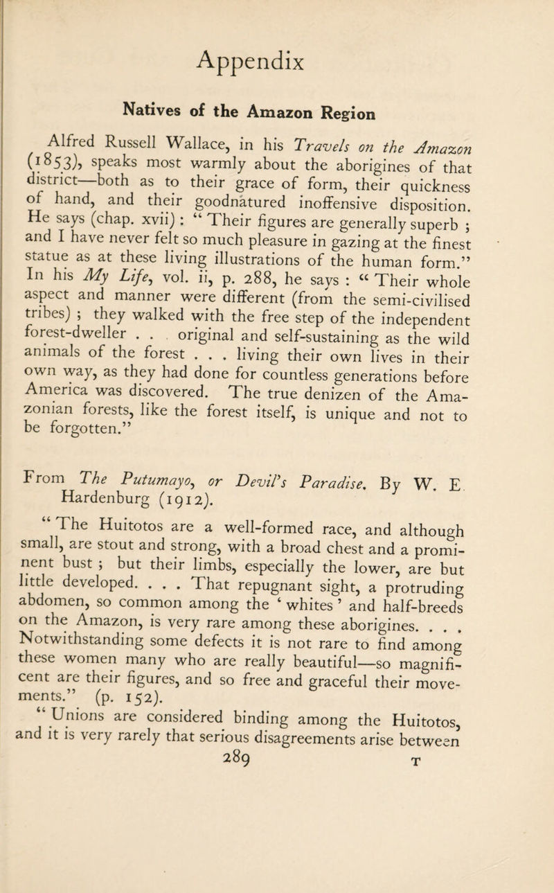 Natives of the Amazon Region Alfred Russell Wallace, in his Travels on the sf?nazon (*853), speaks most warmly about the aborigines of that district both as to their grace of form, their quickness of hand, and their goodnatured inoffensive disposition. He says (chap, xvii) : “ Their figures are generally superb ; and I have never felt so much pleasure in gazing at the finest statue as at these living illustrations of the human form.” In his My Life, vol. ii, p. 288, he says : “ Their whole aspect and manner were different (from the semi-civilised tribes) ; they walked with the free step of the independent forest-dweller . . original and self-sustaining as the wild animals of the forest . . . living their own lives in their own way, as they had done for countless generations before America was discovered. The true denizen of the Ama¬ zonian forests, like the forest itself, is unique and not to be forgotten.” From The Putumayo, or Devil's Paradise. By W. E Hardenburg (1912). “ The Huitotos are a well-formed race, and although small, are stout and strong, with a broad chest and a promi¬ nent bust ; but their limbs, especially the lower, are but little developed. . . . That repugnant sight, a protruding abdomen, so common among the 4 whites ’ and half-breeds on the Amazon, is very rare among these aborigines. Notwithstanding some defects it is not rare to find among these women many who are really beautiful—so magnifi¬ cent are their figures, and so free and graceful their move¬ ments.” (p. 152). “ Unions are considered binding among the Huitotos, and it is very rarely that serious disagreements arise between