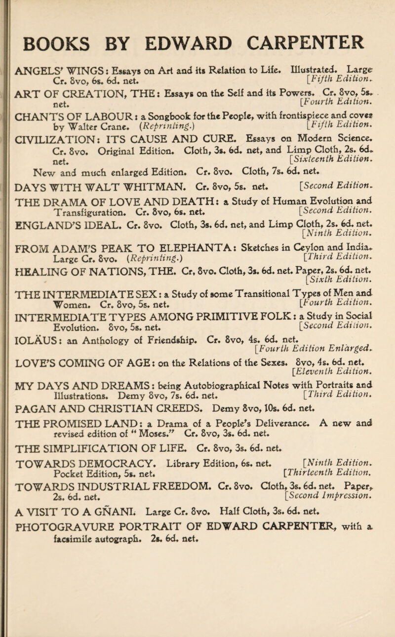 BOOKS BY EDWARD CARPENTER ANGELS' WINGS: Essays on Art aad its Relation to Life* Illustrated. Large Cr* 8vo, 6s. 6d. net. [h ijth Edition. ART OF CREATION, THE: Essays on the Self and its Powers. Cr. 8vo, 5«* ne^ [Fourth Edition. CHANTS OF LABOUR: a Songboofc for the People, with frontispiece and coves? by Walter Crane. [Reprinting.) {Fifth Edition. CIVILIZATION: ITS CAUSE AND CURE. Essays on Modern Science. Cr. 8vo. Original Edition. Cloth, 3s. 6d. net, and Limp Cloth, 2s. 6d* ne^ [Sixteenth Edition. New and much enlarged Edition. Cr. 8vo. Cloth, 7s. 6d. net. DAYS WITH WALT WHITMAN. Cr. 8vo, 5s. net. [Second Edition. THE DRAMA OF LOVE AND DEATH: a Study of Human Evolution and Transfiguration. Cr. 8vo, 6s. net. [Second Edition. ENGLAND'S IDEAL. Cr. 8vo. Cloth, 3s. 6d. net, and Limp Cloth, 2s. 6d. net. [Ninth Edition. FROM ADAM'S PEAK TO ELEPHANT A: Sketches in Ceylon and India. Large Cr. 8vo. (Reprinting.) [Third Edition. HEALING OF NATIONS, THE. Cr, 8vo. Cloth, 3s. 6d. net Paper, 2s. 6d. net. [Sixth Edition. THE INTERMEDIATE SEX: a Study of some Transitional Types of Men and Women. Cr. 8vo, 5s. net. [Fourth Edition. INTERMEDIATE TYPES AMONG PRIMITIVE FOLK: a Study in Social Evolution. 8vo, 5s. net. [Second Edition. IOLAUS: an Anthology of Friendship. Cr. 8vo, 4s. 6d. net. [.Fourth Edition Enlarged. LOVE'S COMING OF AGE: on the Relations of the Sexes. 8vo, 4s. 6d. net. [Eleventh Edition. MY DAYS AND DREAMS: being Autobiographical Notes with Portraits and Illustrations. Demy 8vo, 7s. 6d. net. [Third Edition. PAGAN AND CHRISTIAN CREEDS. Demy 8vo, 10s. 6d. net. THE PROMISED LAND: a Drama of a People's Deliverance. A new and revised edition of ** Moses. Cr. 8vo, 3s. 6d. net. THE SIMPLIFICATION OF LIFE. Cr. 8vo, 3s. 6d. net. TOWARDS DEMOCRACY. Library Edition, 6s. net. [Ninth Edition. Pocket Edition, 5s. net. [7hirteenth Edition. TOWARDS INDUSTRIAL FREEDOM. Cr.8vo. Cloth, 3s. 6d. net. Paper* 2s. 6d. net. [Second Impression. A VISIT TO A GNANI. Large Cr. 8vo. Half Cloth, 3s. 6d. net. PHOTOGRAVURE PORTRAIT OF EDWARD CARPENTER, with a facsimile autograph. 2s. 6d. net.