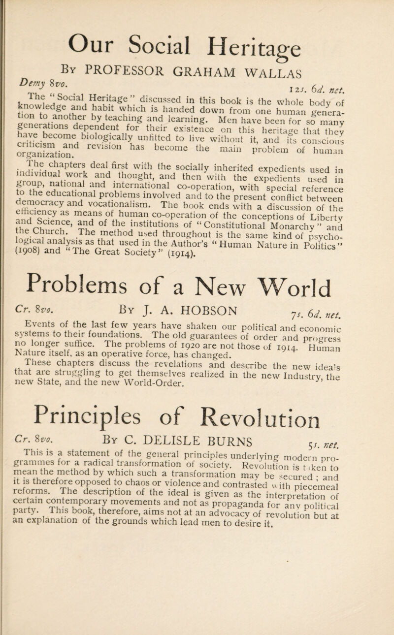 Our Social Heritage By PROFESSOR GRAHAM WALLAS Demy 8vo. , c , 12.S. bd. net. tn1 i a SocialJ Heritage ” discussed in this book is the whole body of knowledge and habit which is handed down from one human genera- geneJationf denebnyHteafChfng uad learning* Men have been for so many f* erations dependent for their existence on this heritage that thev crTcismTndbi0l0g!Call:?,Unfitted '° Hve wilhout “oZ opganStion d °n ha§ become the main problem of human • |.he chapters deal first with the socially inherited expedients used in T dividual work and thought, and then with the expedients used in K°fhP’ ^atl0“al and international co-operation, with special reference to the educational problems involved and to the present conflict between democracy and vocationahsm. The book ends with a discussion of the cmuencyas means of human co-operation of the conceptions of Liberty thVdpShCieniCe’ aid °f ^ lnstltutions of “ Constitutional Monarchy ” and the Church. The method used throughout is the same kind of psycho- “Human Naturein PoUtics Problems of a New World Cr. 8vo. By J. A. HOBSON 7,. 6J. net. Events of the last few years have shaken our political and economic systems to their foundations. The old guarantees of order and progres* no longer suffice. The problems of 1920 are not those of 1914 Human Nature itself, as an operative force, has changed. These chapters discuss the revelations and describe the new idea's new ^atf *” CW Indu** «“ Principles of Revolution Cr.Svo. By C. DELISLE BURNS 5<r. net. This is a statement of the general principles underlying modern pro¬ grammes for a radical transformation of society. Revolution is t ,ken to mean the method by which such a transformation may be secured • and it is therefore opposed to chaos or violence and contrasted u ith piecemeal reforms. The description of the ideal is given as the interpretation of certain contemporary movements and not as propaganda for anv political party. This book, therefore, aims not at an advocacy of revolution but a an explanation of the grounds which lead men to desire it.