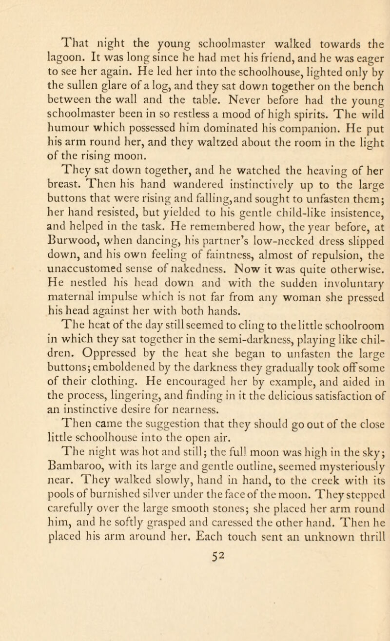 That night the young schoolmaster walked towards the lagoon. It was long since he had met his friend, and he was eager to see her again. He led her into the schoolhouse, lighted only by the sullen glare of a log, and they sat down together on the bench between the wall and the table. Never before had the young schoolmaster been in so restless a mood of high spirits. The wild humour which possessed him dominated his companion. He put his arm round her, and they waltzed about the room in the light of the rising moon. They sat down together, and he watched the heaving of her breast. Then his hand wandered instinctively up to the large buttons that were rising and falling,and sought to unfasten them; her hand resisted, but yielded to his gentle child-like insistence, and helped in the task. He remembered how, the year before, at Burwood, when dancing, his partner’s low-necked dress slipped down, and his own feeling of faintness, almost of repulsion, the unaccustomed sense of nakedness. Now it was quite otherwise. He nestled his head down and with the sudden involuntary maternal impulse which is not far from any woman she pressed his head against her with both hands. The heat of the day still seemed to cling to the little schoolroom in which they sat together in the semi-darkness, playing like chil¬ dren. Oppressed by the heat she began to unfasten the large buttons; emboldened by the darkness they gradually took off some of their clothing. He encouraged her by example, and aided in the process, lingering, and finding in it the delicious satisfaction of an instinctive desire for nearness. Then came the suggestion that they should go out of the close little schoolhouse into the open air. The night was hot and still; the full moon was high in the sky; Bambaroo, with its large and gentle outline, seemed mysteriously near. They walked slowly, hand in hand, to the creek with its pools of burnished silver under the face of the moon. They stepped carefully over the large smooth stones; she placed her arm round him, and he softly grasped and caressed the other hand. Then he placed his arm around her. Each touch sent an unknown thrill