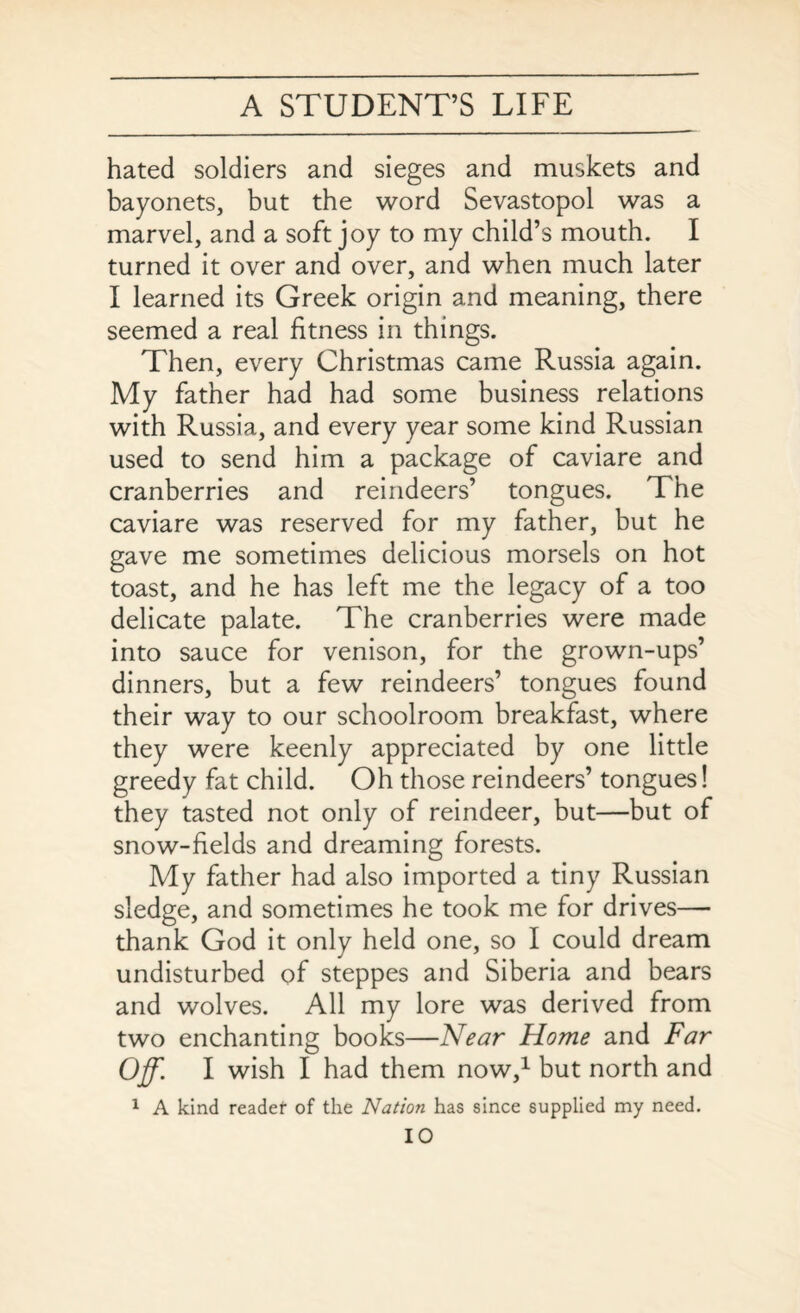 hated soldiers and sieges and muskets and bayonets, but the word Sevastopol was a marvel, and a soft joy to my child’s mouth. I turned it over and over, and when much later I learned its Greek origin and meaning, there seemed a real fitness in things. Then, every Christmas came Russia again. My father had had some business relations with Russia, and every year some kind Russian used to send him a package of caviare and cranberries and reindeers’ tongues. The caviare was reserved for my father, but he gave me sometimes delicious morsels on hot toast, and he has left me the legacy of a too delicate palate. The cranberries were made into sauce for venison, for the grown-ups’ dinners, but a few reindeers’ tongues found their way to our schoolroom breakfast, where they were keenly appreciated by one little greedy fat child. Oh those reindeers’ tongues! they tasted not only of reindeer, but—but of snow-fields and dreaming forests. My father had also imported a tiny Russian sledge, and sometimes he took me for drives— thank God it only held one, so I could dream undisturbed of steppes and Siberia and bears and wolves. All my lore was derived from two enchanting books—Near Home and Far Off. I wish I had them now,1 but north and 1 A kind reader of the Nation has since supplied my need.