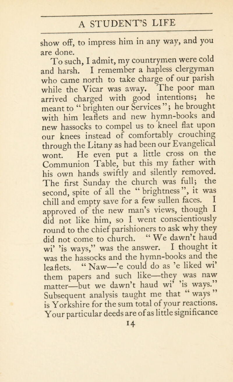 show off, to impress him in any way, and you are done. To such, I admit, my countrymen were cold and harsh. I remember a hapless clergyman who came north to take charge of our parish while the Vicar was away. The poor man arrived charged with good intentions; he meant to “ brighten our Services ”; he brought with him leaflets and new hymn-books and new hassocks to compel us to kneel flat upon our knees instead of comfortably crouching through the Litany as had been our Evangelical wont. He even put a little cross on the Communion Table, but this my father with his own hands swiftly and silently removed. The first Sunday the church was full; the second, spite of all the “brightness”, it was chill and empty save for a few sullen faces. I approved of the new man’s views, though I did not like him, so I went conscientiously round to the chief parishioners to ask why they did not come to church. “ We dawn’t haud wi’ ’is ways,” was the answer. I thought it was the hassocks and the hymn-books and the leaflets. “ Naw—’e could do as ’e liked wi’ them papers and such like—they was naw matter—but we dawn’t haud wi’ ’is ways.” Subsequent analysis taught me that ways is Yorkshire for the sum total of your reactions. Your particular deeds are of as little significance