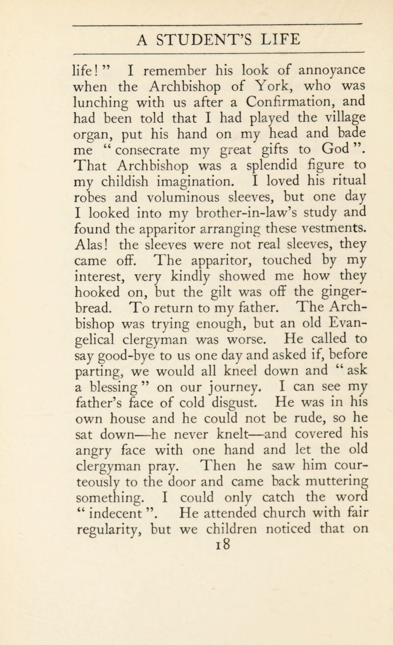 life! ” I remember his look of annoyance when the Archbishop of York, who was lunching with us after a Confirmation, and had been told that I had played the village organ, put his hand on my head and bade me “ consecrate my great gifts to God That Archbishop was a splendid figure to my childish imagination. I loved his ritual robes and voluminous sleeves, but one day I looked into my brother-in-law’s study and found the apparitor arranging these vestments. Alas! the sleeves were not real sleeves, they came off. The apparitor, touched by my interest, very kindly showed me how they hooked on, but the gilt was off the ginger¬ bread. To return to my father. The Arch¬ bishop was trying enough, but an old Evan¬ gelical clergyman was worse. He called to say good-bye to us one day and asked if, before parting, we would all kneel down and “ ask a blessing” on our journey. I can see my father’s face of cold disgust. He was in his own house and he could not be rude, so he sat down—he never knelt—and covered his angry face with one hand and let the old clergyman pray. Then he saw him cour¬ teously to the door and came back muttering something. I could only catch the word “ indecent ”, He attended church with fair regularity, but we children noticed that on