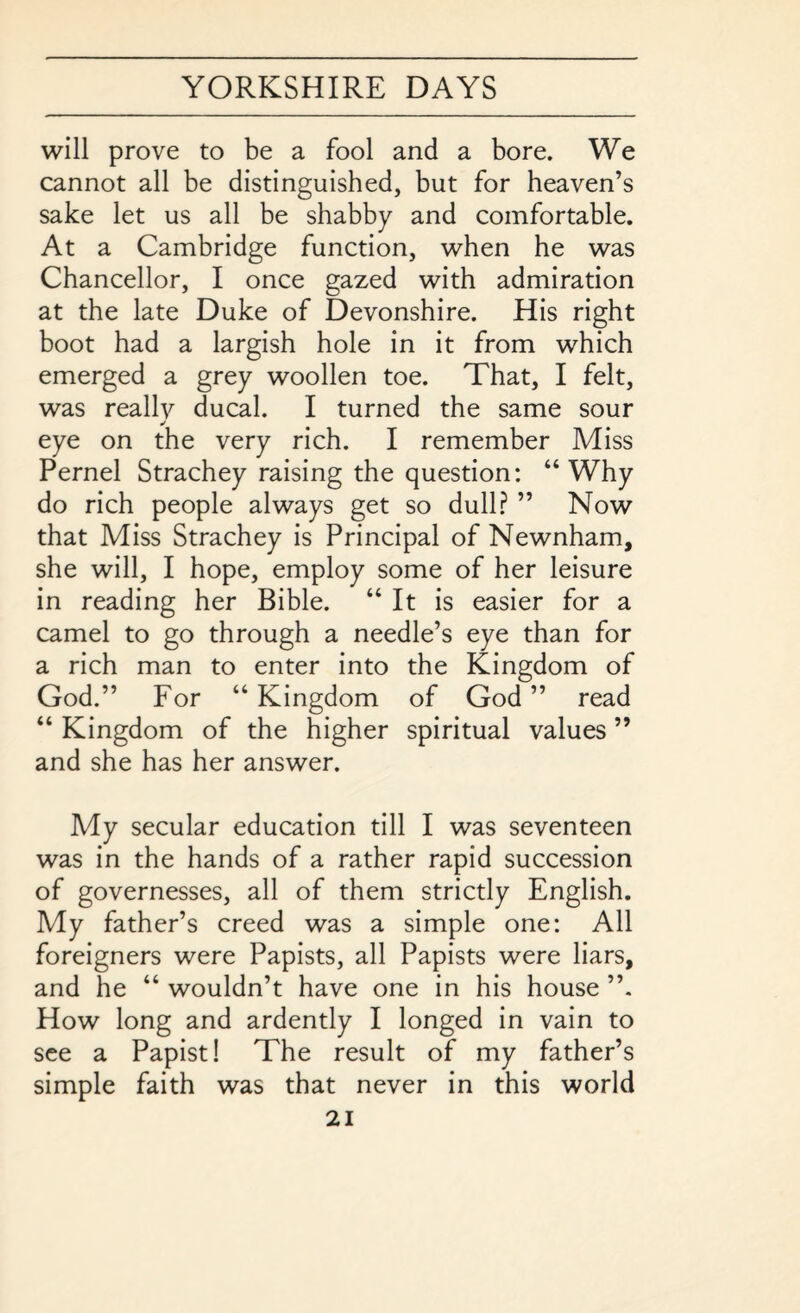 will prove to be a fool and a bore. We cannot all be distinguished, but for heaven’s sake let us all be shabby and comfortable. At a Cambridge function, when he was Chancellor, I once gazed with admiration at the late Duke of Devonshire. His right boot had a largish hole in it from which emerged a grey woollen toe. That, I felt, was reallv ducal. I turned the same sour eye on the very rich. I remember Miss Pernel Strachey raising the question: “Why do rich people always get so dull? ” Now that Miss Strachey is Principal of Newnham, she will, I hope, employ some of her leisure in reading her Bible. “ It is easier for a camel to go through a needle’s eye than for a rich man to enter into the Kingdom of God.” For “ Kingdom of God ” read “ Kingdom of the higher spiritual values ” and she has her answer. My secular education till I was seventeen was in the hands of a rather rapid succession of governesses, all of them strictly English. My father’s creed was a simple one: All foreigners were Papists, all Papists were liars, and he “ wouldn’t have one in his house How long and ardently I longed in vain to see a Papist! The result of my father’s simple faith was that never in this world