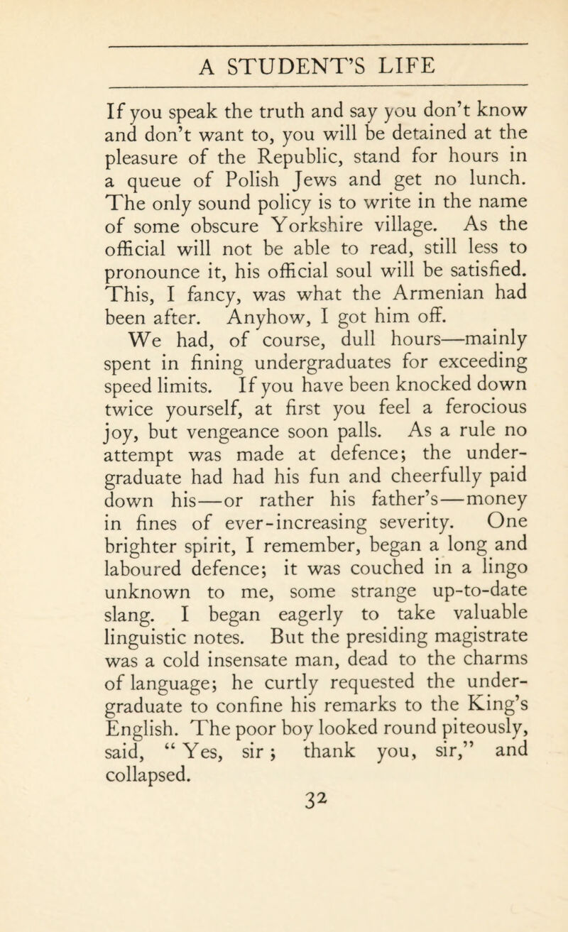 If you speak the truth and say you don’t know and don’t want to, you will be detained at the pleasure of the Republic, stand for hours in a queue of Polish Jews and get no lunch. The only sound policy is to write in the name of some obscure Yorkshire village. As the official will not be able to read, still less to pronounce it, his official soul will be satisfied. This, I fancy, was what the Armenian had been after. Anyhow, I got him off. We had, of course, dull hours—mainly spent in fining undergraduates for exceeding speed limits. If you have been knocked down twice yourself, at first you feel a ferocious joy, but vengeance soon palls. As a rule no attempt was made at defence; the under¬ graduate had had his fun and cheerfully paid down his—or rather his father’s—money in fines of ever-increasing severity. One brighter spirit, I remember, began a long and laboured defence; it was couched in a lingo unknown to me, some strange up-to-date slang. I began eagerly to take valuable linguistic notes. But the presiding magistrate was a cold insensate man, dead to the charms of language; he curtly requested the under¬ graduate to confine his remarks to the King’s English. The poor boy looked round piteously, said, “Yes, sir; thank you, sir,” and collapsed.
