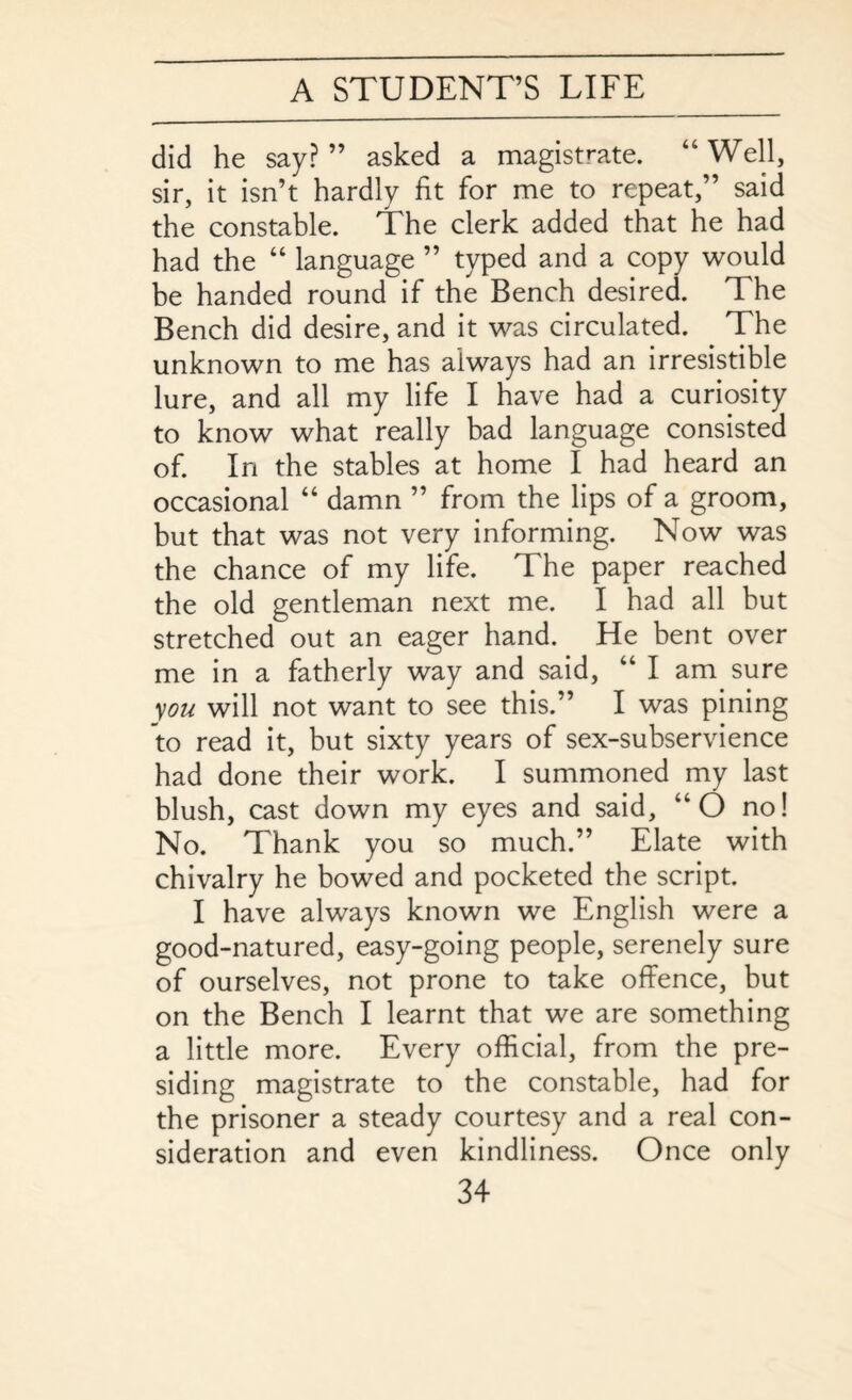 did he say? ” asked a magistrate. 46 Well, sir, it isn’t hardly fit for me to repeat,” said the constable. The clerk added that he had had the “ language ” typed and a copy would be handed round if the Bench desired. The Bench did desire, and it was circulated. The unknown to me has always had an irresistible lure, and all my life I have had a curiosity to know what really bad language consisted of. In the stables at home I had heard an occasional “ damn ” from the lips of a groom, but that was not very informing. Now was the chance of my life. The paper reached the old gentleman next me. I had all but stretched out an eager hand. He bent over me in a fatherly way and said, 44 I am sure you will not want to see this.” I was pining to read it, but sixty years of sex-subservience had done their work. I summoned my last blush, cast down my eyes and said, 44 O no! No. Thank you so much.” Elate with chivalry he bowed and pocketed the script. I have always known we English were a good-natured, easy-going people, serenely sure of ourselves, not prone to take offence, but on the Bench I learnt that we are something a little more. Every official, from the pre¬ siding magistrate to the constable, had for the prisoner a steady courtesy and a real con¬ sideration and even kindliness. Once only