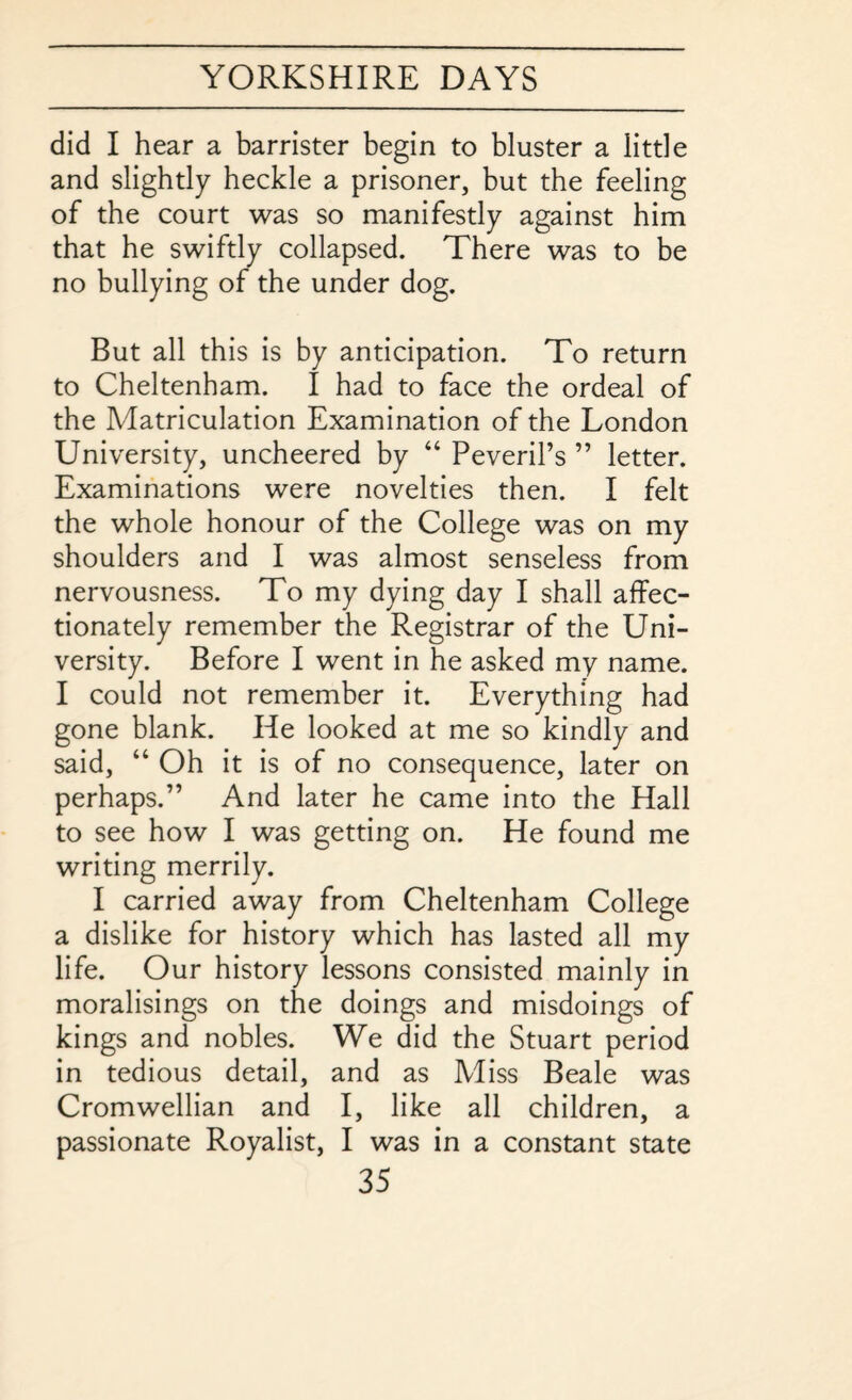 did I hear a barrister begin to bluster a little and slightly heckle a prisoner, but the feeling of the court was so manifestly against him that he swiftly collapsed. There was to be no bullying of the under dog. But all this is by anticipation. To return to Cheltenham. I had to face the ordeal of the Matriculation Examination of the London University, uncheered by “ PeveriPs ” letter. Examinations were novelties then. I felt the whole honour of the College was on my shoulders and I was almost senseless from nervousness. To my dying day I shall affec¬ tionately remember the Registrar of the Uni¬ versity. Before I went in he asked my name. I could not remember it. Everything had gone blank. He looked at me so kindly and said, “ Oh it is of no consequence, later on perhaps.” And later he came into the Hall to see how I was getting on. He found me writing merrily. I carried away from Cheltenham College a dislike for history which has lasted all my life. Our history lessons consisted mainly in moralisings on the doings and misdoings of kings and nobles. We did the Stuart period in tedious detail, and as Miss Beale was Cromwellian and I, like all children, a passionate Royalist, I was in a constant state