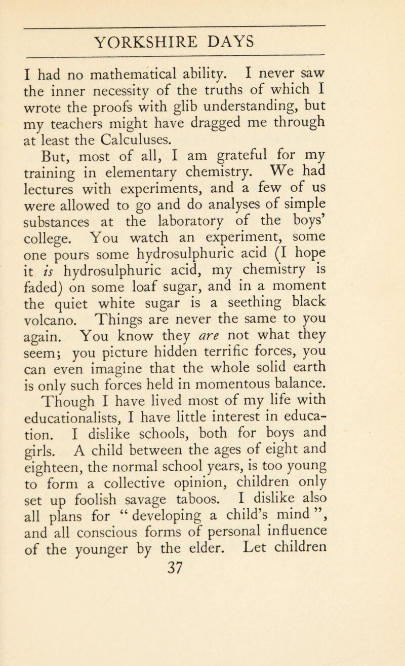 I had no mathematical ability. I never saw the inner necessity of the truths of which I wrote the proofs with glib understanding, but my teachers might have dragged me through at least the Calculuses. But, most of all, I am grateful for my training in elementary chemistry. We had lectures with experiments, and a few of us were allowed to go and do analyses of simple substances at the laboratory of the boys’ college. You watch an experiment, some one pours some hydrosulphuric acid (I hope it is hydrosulphuric acid, my chemistry is faded) on some loaf sugar, and in a moment the quiet white sugar is a seething black volcano. Things are never the same to you again. You know they are not what they seem; you picture hidden terrific forces, you can even imagine that the whole solid earth is only such forces held in momentous balance. Though I have lived most of my life with educationalists, I have little interest in educa¬ tion. I dislike schools, both for boys and girls. A child between the ages of eight and eighteen, the normal school years, is too young to form a collective opinion, children only set up foolish savage taboos. I dislike also all plans for “ developing a child’s mind ”, and all conscious forms of personal influence of the younger by the elder. Let children