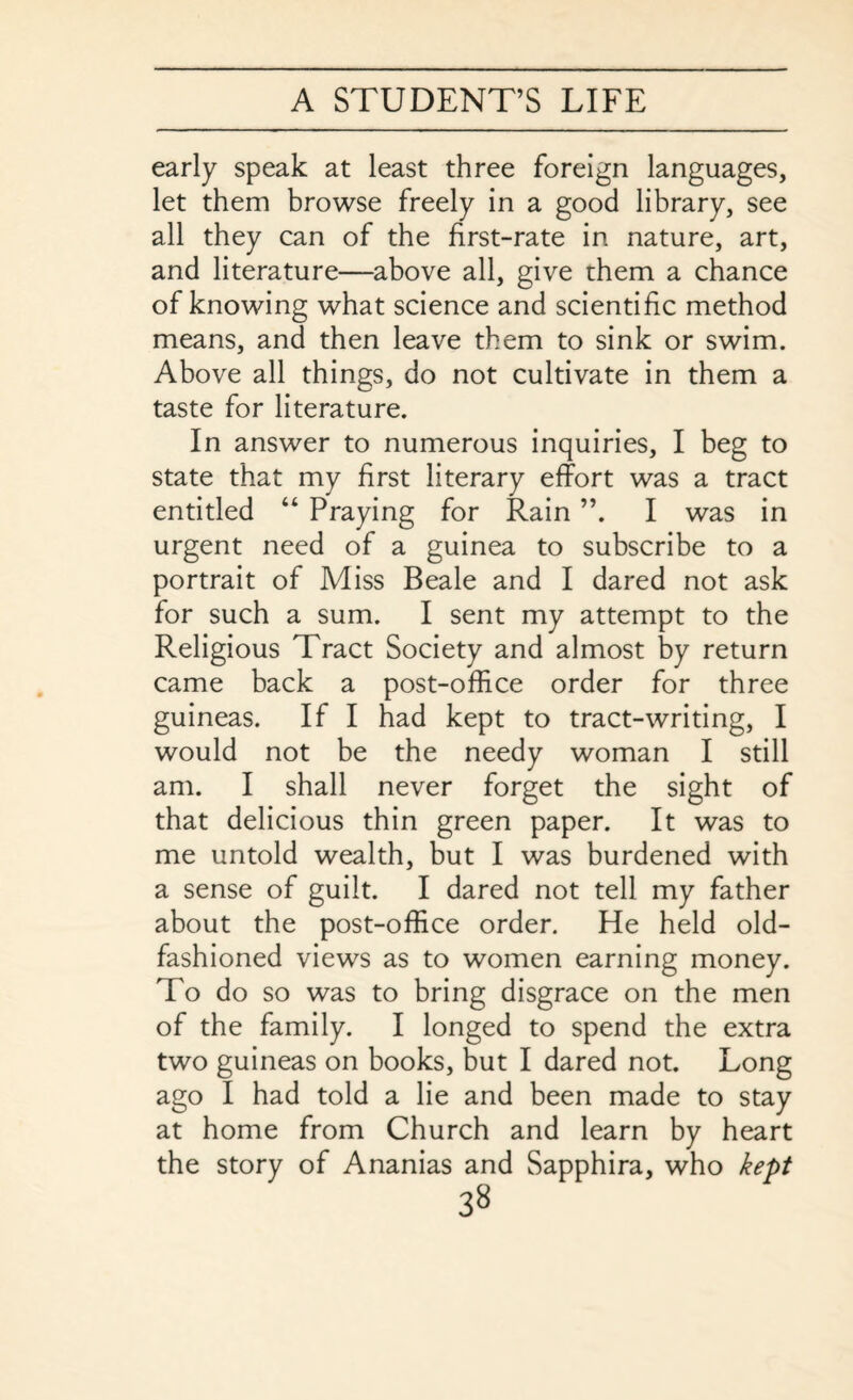 early speak at least three foreign languages, let them browse freely in a good library, see all they can of the first-rate in nature, art, and literature—above all, give them a chance of knowing what science and scientific method means, and then leave them to sink or swim. Above all things, do not cultivate in them a taste for literature. In answer to numerous inquiries, I beg to state that my first literary effort was a tract entitled “ Praying for Rain ”. I was in urgent need of a guinea to subscribe to a portrait of Miss Beale and I dared not ask for such a sum. I sent my attempt to the Religious Tract Society and almost by return came back a post-office order for three guineas. If I had kept to tract-writing, I would not be the needy woman I still am. I shall never forget the sight of that delicious thin green paper. It was to me untold wealth, but I was burdened with a sense of guilt. I dared not tell my father about the post-office order. He held old- fashioned views as to women earning money. To do so was to bring disgrace on the men of the family. I longed to spend the extra two guineas on books, but I dared not. Long ago I had told a lie and been made to stay at home from Church and learn by heart the story of Ananias and Sapphira, who kept