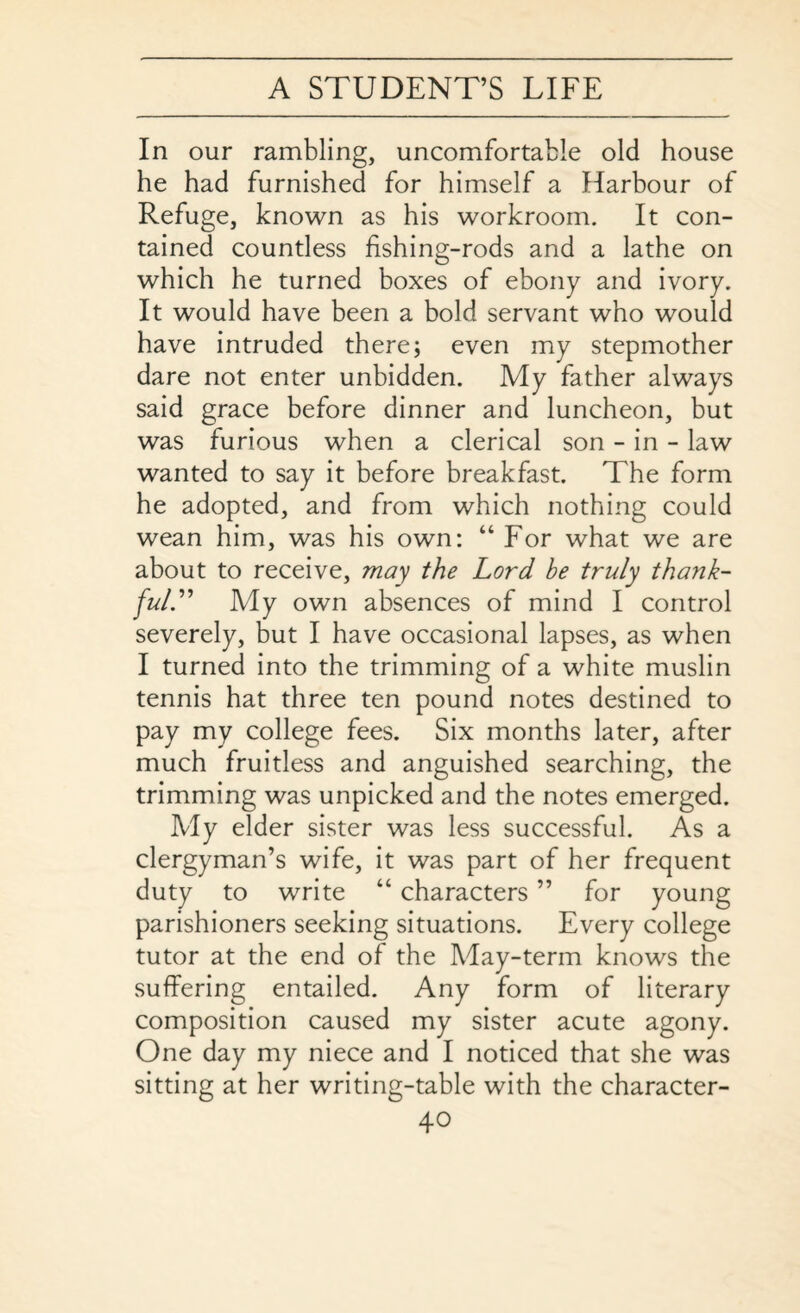 In our rambling, uncomfortable old house he had furnished for himself a Harbour of Refuge, known as his workroom. It con¬ tained countless fishing-rods and a lathe on which he turned boxes of ebony and ivory. It would have been a bold servant who would have intruded there; even my stepmother dare not enter unbidden. My father always said grace before dinner and luncheon, but was furious when a clerical son - in - law wanted to say it before breakfast. The form he adopted, and from which nothing could wean him, was his own: “ For what we are about to receive, may the Lord be truly thank¬ ful.” My own absences of mind I control severely, but I have occasional lapses, as when I turned into the trimming of a white muslin tennis hat three ten pound notes destined to pay my college fees. Six months later, after much fruitless and anguished searching, the trimming was unpicked and the notes emerged. My elder sister was less successful. As a clergyman’s wife, it was part of her frequent duty to write “ characters ” for young parishioners seeking situations. Every college tutor at the end of the May-term knows the suffering entailed. Any form of literary composition caused my sister acute agony. One day my niece and I noticed that she was sitting at her writing-table with the character-
