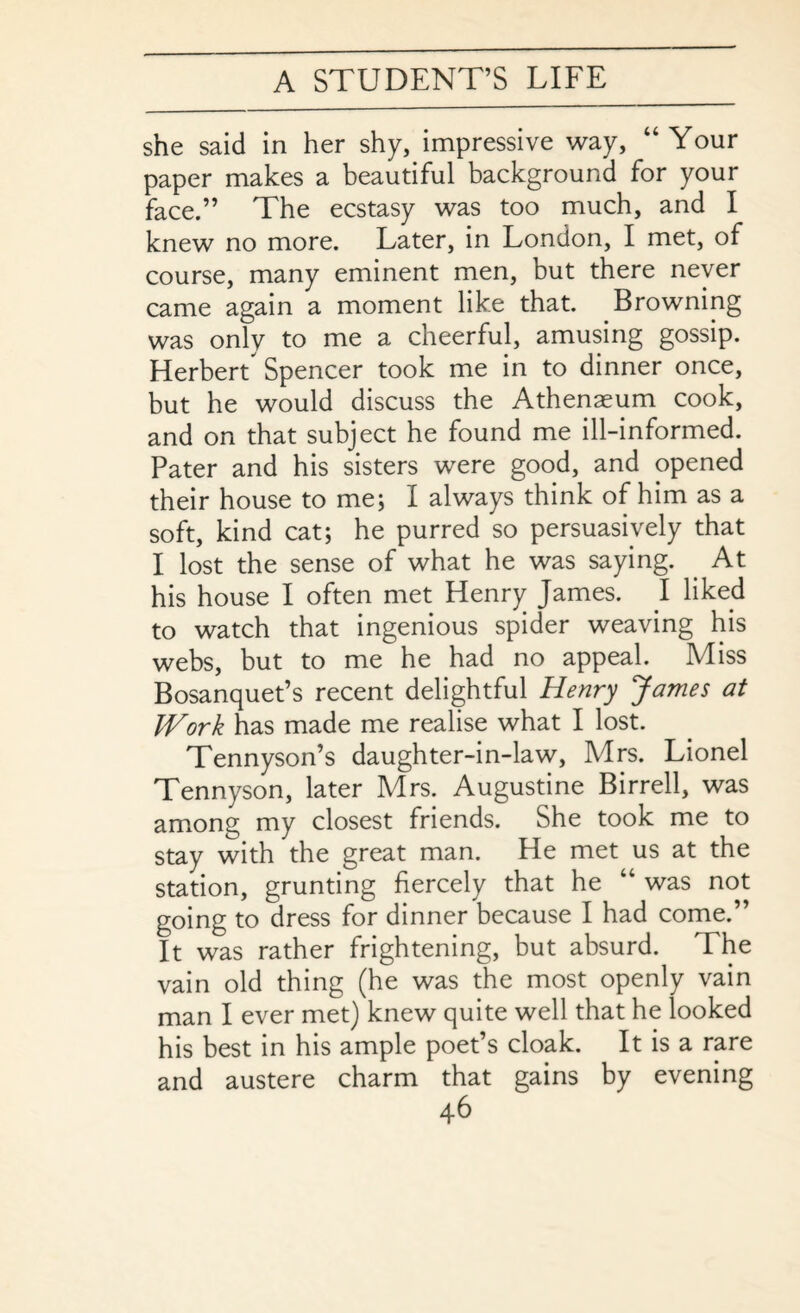 she said in her shy, impressive way, “Your paper makes a beautiful background for your face.” The ecstasy was too much, and I knew no more. Later, in London, I met, of course, many eminent men, but there never came again a moment like that. Browning was only to me a cheerful, amusing gossip. Herbert Spencer took me in to dinner once, but he would discuss the Athenaeum cook, and on that subject he found me ill-informed. Pater and his sisters were good, and opened their house to me; I always think of him as a soft, kind cat; he purred so persuasively that I lost the sense of what he was saying. At his house I often met Henry James. I liked to watch that ingenious spider weaving his webs, but to me he had no appeal. Miss Bosanquet’s recent delightful Henry James at Work has made me realise what I lost. Tennyson’s daughter-in-law, Mrs. Lionel Tennyson, later Mrs. Augustine Birrell, was among my closest friends. She took me to stay with the great man. He met us at the station, grunting fiercely that he “ was not going to dress for dinner because I had come.” It was rather frightening, but absurd. The vain old thing (he was the most openly vain man I ever met) knew quite well that he looked his best in his ample poet’s cloak. It is a rare and austere charm that gains by evening