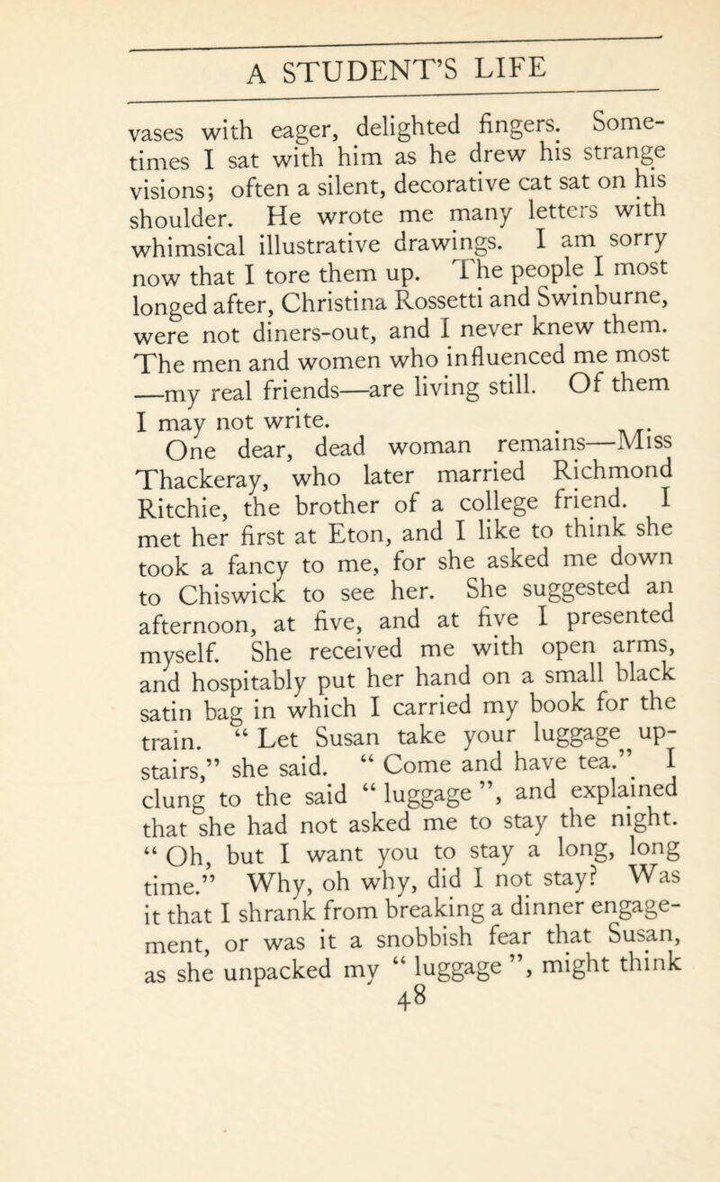 vases with eager, delighted fingers. Some¬ times I sat with him as he drew his strange visions; often a silent, decorative cat sat on his shoulder. He wrote me many letteis with whimsical illustrative drawings. I am sorry now that I tore them up. The people I most longed after, Christina Rossetti and Swinburne, were not diners-out, and I never knew them. The men and women who influenced me most —my real friends—are living still. Of them I may not write. . One dear, dead woman remains—Miss Thackeray, who later married Richmond Ritchie, the brother of a college friend. I met her first at Eton, and I like to think she took a fancy to me, for she asked me down to Chiswick to see her. She suggested an afternoon, at five, and at five I presented myself. She received me with open arms, and hospitably put her hand on a small black satin bag in which I carried my book for the train. “ Let Susan take your luggage^ up¬ stairs,” she said. “ Come and have tea.” I clung to the said “ luggage ”, and explained that she had not asked me to stay the night. “ Oh, but I want you to stay a long, long time.” Why, oh why, did I not stay? Was it that I shrank from breaking a dinner engage¬ ment, or was it a snobbish fear that Susan, as she unpacked my “ luggage , might think