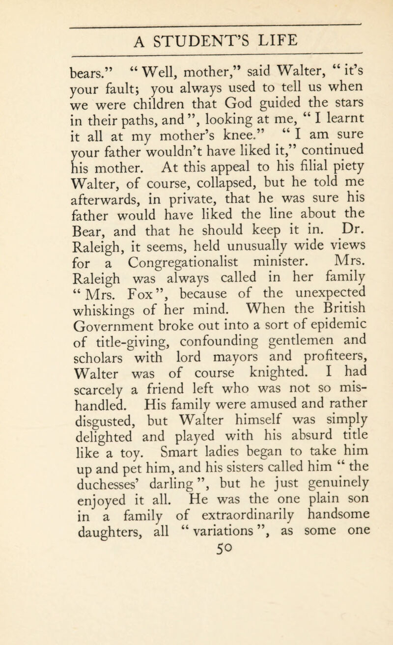 bears.” “ Well, mother,” said Walter, “ it’s your fault; you always used to tell us when we were children that God guided the stars in their paths, and ”, looking at me, “ I learnt it all at my mother’s knee.” “ I am sure your father wouldn’t have liked it,” continued his mother. At this appeal to his filial piety Walter, of course, collapsed, but he told me afterwards, in private, that he was sure his father would have liked the line about the Bear, and that he should keep it in. .Dr. Raleigh, it seems, held unusually wide views for a Congregationalist minister. Mrs. Raleigh was always called in her family “Mrs. Fox”, because of the unexpected whiskings of her mind. When the British Government broke out into a sort of epidemic of title-giving, confounding gentlemen and scholars with lord mayors and profiteers, Walter was of course knighted. I had scarcely a friend left who was not so mis¬ handled. His family were amused and rather disgusted, but Walter himself was simply delighted and played with his absurd title like a toy. Smart ladies began to take him up and pet him, and his sisters called him “ the duchesses’ darling”, but he just genuinely enjoyed it all. He was the one plain son in a family of extraordinarily handsome daughters, all “ variations ”, as some one