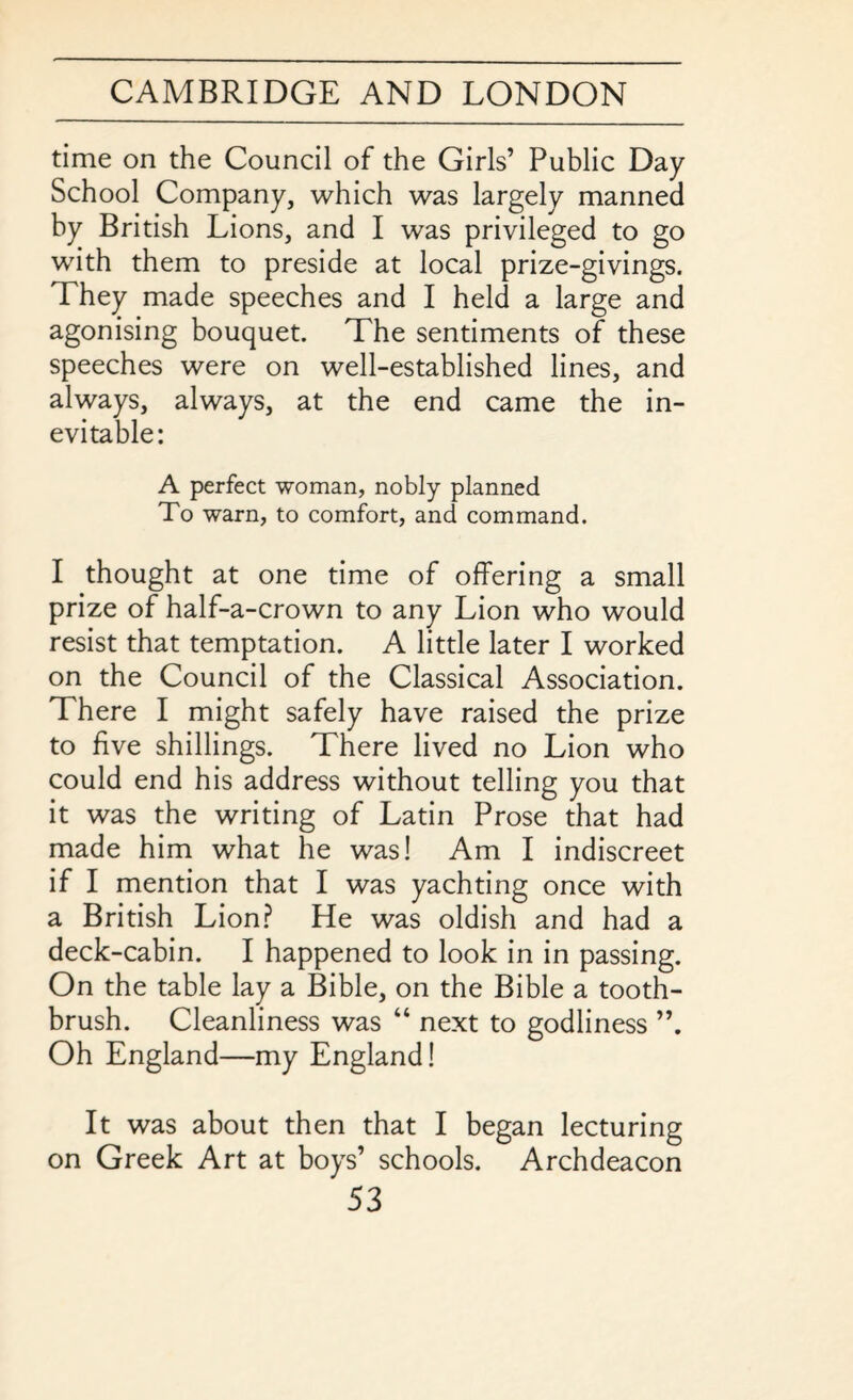 time on the Council of the Girls’ Public Day School Company, which was largely manned by British Lions, and I was privileged to go with them to preside at local prize-givings. They made speeches and I held a large and agonising bouquet. The sentiments of these speeches were on well-established lines, and always, always, at the end came the in¬ evitable: A perfect woman, nobly planned To warn, to comfort, and command. I thought at one time of offering a small prize of half-a-crown to any Lion who would resist that temptation. A little later I worked on the Council of the Classical Association. There I might safely have raised the prize to five shillings. There lived no Lion who could end his address without telling you that it was the writing of Latin Prose that had made him what he was! Am I indiscreet if I mention that I was yachting once with a British Lion? He was oldish and had a deck-cabin. I happened to look in in passing. On the table lay a Bible, on the Bible a tooth¬ brush. Cleanliness was “ next to godliness Oh England—my England! It was about then that I began lecturing on Greek Art at boys’ schools. Archdeacon