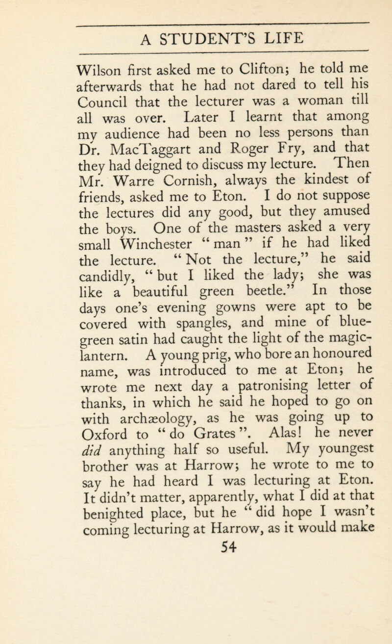 Wilson first asked me to Clifton; he told me afterwards that he had not dared to tell his Council that the lecturer was a woman till all was over. Later I learnt that among mv audience had been no less persons than Dr. MacTaggart and Roger Fry, and that they had deigned to discuss my lecture. Then Mr. Warre Cornish, always the kindest of friends, asked me to Eton. I do not suppose the lectures did any good, but they amused the boys. One of the masters asked a very small Winchester “ man ” if he had liked the lecture. “ Not the lecture,” he said candidly, “but I liked the lady; she was like a beautiful green beetle.” In those days one’s evening gowns were apt to be covered with spangles, and mine of blue- green satin had caught the light of the magic- lantern. A young prig, who bore an honoured name, was introduced to me at Eton; he wrote me next day a patronising letter of thanks, in which he said he hoped to go on with archaeology, as he was going up to Oxford to “do Grates”. Alas! he never did anything half so useful. My youngest brother was at Harrow; he wrote to me to say he had heard I was lecturing at Eton. It didn’t matter, apparently, what I did at that benighted place, but he “ did hope I wasn’t coming lecturing at Harrow, as it would make