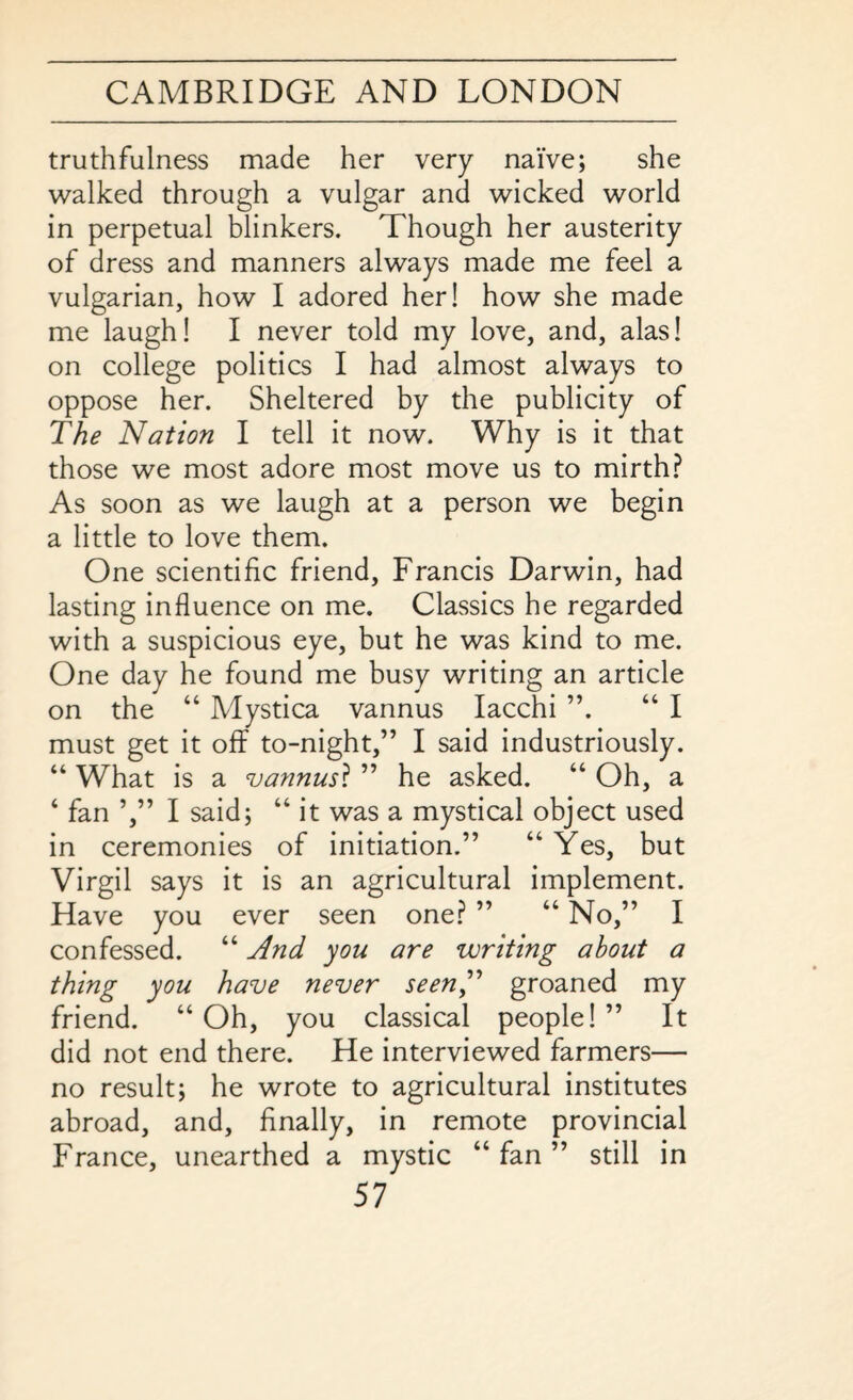 truthfulness made her very naive; she walked through a vulgar and wicked world in perpetual blinkers. Though her austerity of dress and manners always made me feel a vulgarian, how I adored her! how she made me laugh! I never told my love, and, alas! on college politics I had almost always to oppose her. Sheltered by the publicity of The Nation I tell it now. Why is it that those we most adore most move us to mirth? As soon as we laugh at a person we begin a little to love them. One scientific friend, Francis Darwin, had lasting influence on me. Classics he regarded with a suspicious eye, but he was kind to me. One day he found me busy writing an article on the “ Mystica vannus Iacchi ”. “ I must get it off to-night,” I said industriously. “ What is a vannus? ” he asked. “ Oh, a ‘ fan I said; “ it was a mystical object used in ceremonies of initiation.” “ Yes, but Virgil says it is an agricultural implement. Have you ever seen one? ” “No,” I confessed. “ And you are writing about a thing you have never seen” groaned my friend. “Oh, you classical people!” It did not end there. He interviewed farmers— no result; he wrote to agricultural institutes abroad, and, finally, in remote provincial France, unearthed a mystic “fan” still in