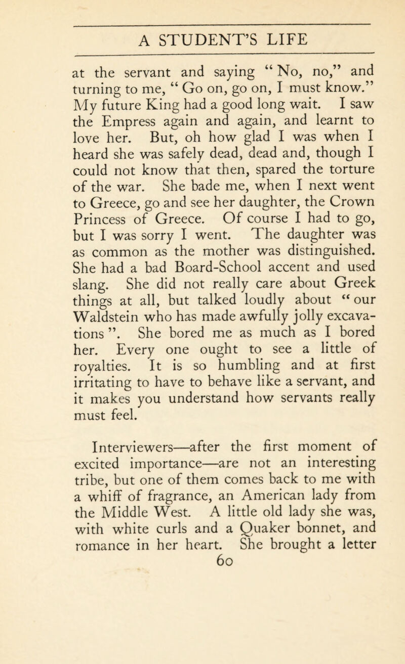at the servant and saying “ No, no,” and turning to me, “ Go on, go on, I must know. ’ My future King had a good long wait. I saw the Empress again and again, and learnt to love her. But, oh how glad I was when I heard she was safely dead, dead and, though I could not know that then, spared the torture of the war. She bade me, when I next went to Greece, go and see her daughter, the Crown Princess of Greece. Of course I had to go, but I was sorry I went. The daughter was as common as the mother was distinguished. She had a bad Board-School accent and used slang. She did not really care about Greek things at all, but talked loudly about “ our Waldstein who has made awfully jolly excava¬ tions ”. She bored me as much as I bored her. Every one ought to see a little of royalties. It is so humbling and at first irritating to have to behave like a servant, and it makes you understand how servants really must feel. Interviewers—after the first moment of excited importance—are not an interesting tribe, but one of them comes back to me with a whiff of fragrance, an American lady from the Middle West. A little old lady she was, with white curls and a Quaker bonnet, and romance in her heart. She brought a letter