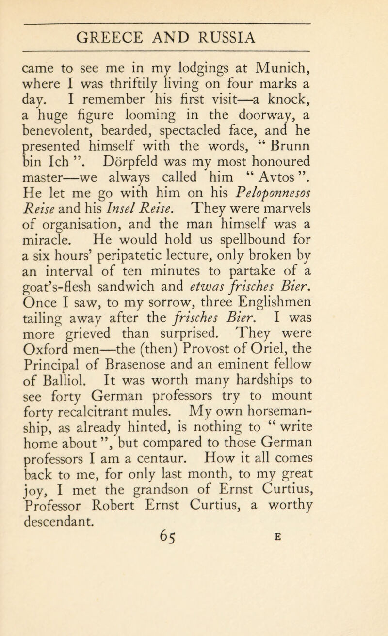 came to see me in my lodgings at Munich, where I was thriftily living on four marks a day. I remember his first visit—a knock, a huge figure looming in the doorway, a benevolent, bearded, spectacled face, and he presented himself with the words, “ Brunn bin Ich Dorpfeld was my most honoured master—we always called him “ Avtos ”. He let me go with him on his Peloponnesos Reise and his Ins el Reise. They were marvels of organisation, and the man himself was a miracle. He would hold us spellbound for a six hours’ peripatetic lecture, only broken by an interval of ten minutes to partake of a goat’s-flesh sandwich and etwas frisches Bier. Once I saw, to my sorrow, three Englishmen tailing away after the frisches Bier. I was more grieved than surprised. They were Oxford men—the (then) Provost of Oriel, the Principal of Brasenose and an eminent fellow of Balliol. It was worth many hardships to see forty German professors try to mount forty recalcitrant mules. My own horseman¬ ship, as already hinted, is nothing to “ write home about ”, but compared to those German professors I am a centaur. How it all comes back to me, for only last month, to my great joy, I met the grandson of Ernst Curtius, Professor Robert Ernst Curtius, a worthy descendant.