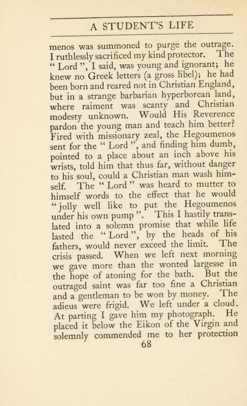 menos was summoned to purge the outrage. I ruthlessly sacrificed my kind protector. The “ Lord ”, I said, was young and ignorant; he knew no Greek letters (a gross libel); he had been born and reared not in Christian England, but in a strange barbarian hyperborean land, where raiment was scanty and Christian modesty unknown. Would His Reverence pardon the young man and teach him better? Fired with missionary zeal, the Hegoumenos sent for the “ Lord ”, and finding him dumb, pointed to a place about an inch above his wrists, told him that thus far, without danger to his soul, could a Christian man wash him¬ self. The “ Lord ” was heard to mutter to himself words to the effect that he would “ jolly well like to put the Hegoumenos under his own pump ”. This I hastily trans¬ lated into a solemn promise that while life lasted the “ Lord ”, by the heads of his fathers, would never exceed the limit. The crisis passed. When we left next morning we gave more than the wonted largesse in the hope of atoning for the bath. But the outraged saint was far too fine a Christian and a gentleman to be won by money. The adieus were frigid. We left under a cloud. At parting I gave him my photograph. He placed it below the Eikon of the Virgin and solemnly commended me to her protection