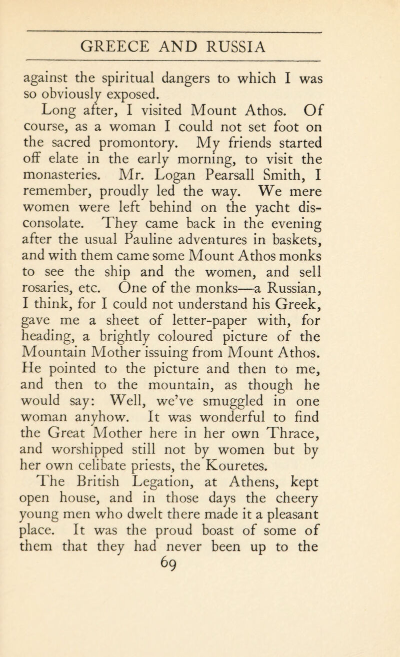 against the spiritual dangers to which I was so obviously exposed. Long after, I visited Mount Athos. Of course, as a woman I could not set foot on the sacred promontory. My friends started off elate in the early morning, to visit the monasteries. Mr. Logan Pearsall Smith, I remember, proudly led the way. We mere women were left behind on the yacht dis¬ consolate. They came back in the evening after the usual Pauline adventures in baskets, and with them came some Mount Athos monks to see the ship and the women, and sell rosaries, etc. One of the monks—-a Russian, I think, for I could not understand his Greek, gave me a sheet of letter-paper with, for heading, a brightly coloured picture of the Mountain Mother issuing from Mount Athos. He pointed to the picture and then to me, and then to the mountain, as though he would say: Well, we’ve smuggled in one woman anyhow. It was wonderful to find the Great Mother here in her own Thrace, and worshipped still not by women but by her own celibate priests, the Kouretes. The British Legation, at Athens, kept open house, and in those days the cheery young men who dwelt there made it a pleasant place. It was the proud boast of some of them that they had never been up to the
