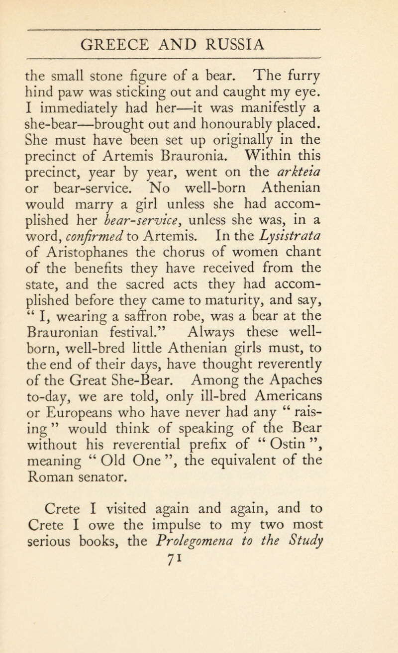 the small stone figure of a bear. The furry hind paw was sticking out and caught my eye. I immediately had her—it was manifestly a she-bear—brought out and honourably placed. She must have been set up originally in the precinct of Artemis Brauronia. Within this precinct, year by year, went on the arkteia or bear-service. No well-born Athenian would marry a girl unless she had accom¬ plished her bear-service, unless she was, in a word, confirmed to Artemis. In the Lysistrata of Aristophanes the chorus of women chant of the benefits they have received from the state, and the sacred acts they had accom¬ plished before they came to maturity, and say, “ I, wearing a saffron robe, was a bear at the Brauronian festival.” Always these well¬ born, well-bred little Athenian girls must, to the end of their days, have thought reverently of the Great She-Bear. Among the Apaches to-day, we are told, only ill-bred Americans or Europeans who have never had any “ rais¬ ing ” would think of speaking of the Bear without his reverential prefix of “ Ostin ”, meaning “ Old One ”, the equivalent of the Roman senator. Crete I visited again and again, and to Crete I owe the impulse to my two most serious books, the Prolegomena to the Study