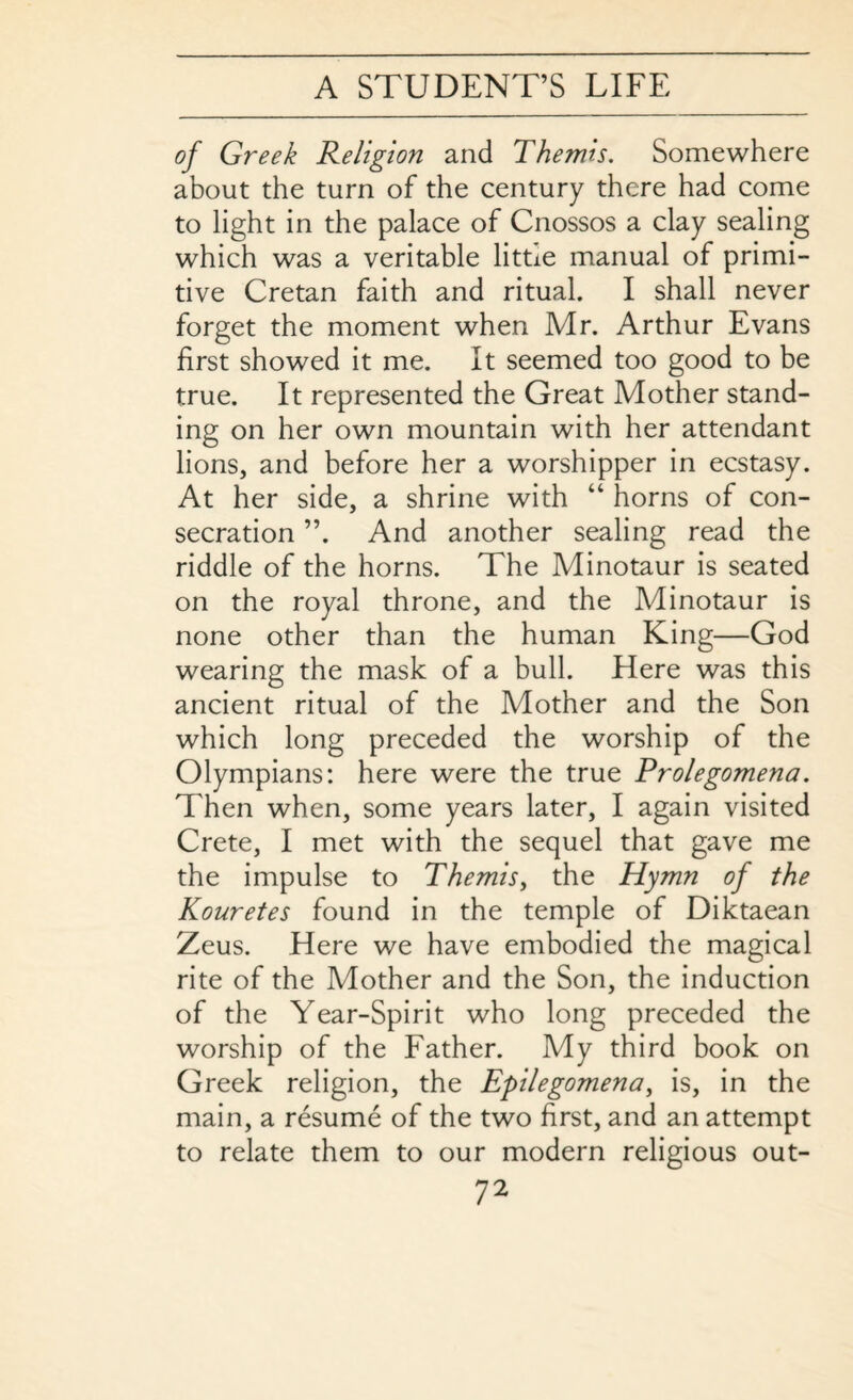 of Greek Religion and Themis. Somewhere about the turn of the century there had come to light in the palace of Cnossos a clay sealing which was a veritable littie manual of primi¬ tive Cretan faith and ritual. I shall never forget the moment when Mr. Arthur Evans first showed it me. It seemed too good to be true. It represented the Great Mother stand¬ ing on her own mountain with her attendant lions, and before her a worshipper in ecstasy. At her side, a shrine with “ horns of con¬ secration ”. And another sealing read the riddle of the horns. The Minotaur is seated on the royal throne, and the Minotaur is none other than the human King—God wearing the mask of a bull. Here was this ancient ritual of the Mother and the Son which long preceded the worship of the Olympians: here were the true Prolegomena. Then when, some years later, I again visited Crete, I met with the sequel that gave me the impulse to Themis, the Hymn of the Kouretes found in the temple of Diktaean Zeus. Here we have embodied the magical rite of the Mother and the Son, the induction of the Year-Spirit who long preceded the worship of the Father. My third book on Greek religion, the Epilegomena, is, in the main, a resume of the two first, and an attempt to relate them to our modern religious out-