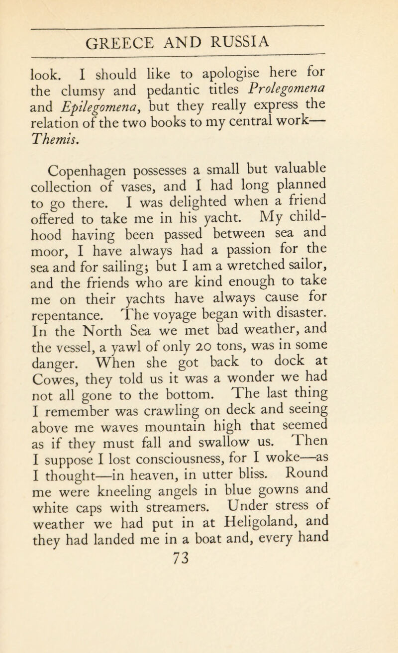 look. I should like to apologise here for the clumsy and pedantic titles Prolegomena and Epilegomenai but they really express the relation of the two books to my central work Themis. Copenhagen possesses a small but valuable collection of vases, and I had long planned to go there. I was delighted when a friend offered to take me in his yacht. My child¬ hood having been passed between sea and moor, I have always had a passion for the sea and for sailing; but I am a wretched sailor, and the friends who are kind enough to take me on their yachts have always cause for repentance. The voyage began with disaster. In the North Sea we met bad weather, and the vessel, a yawl of only 20 tons, was in some danger. When she got back to dock at Cowes, they told us it was a wonder we had not all gone to the bottom. The last thing I remember was crawling on deck and seeing above me waves mountain high that seemed as if they must fall and swallow us. T hen I suppose I lost consciousness, for I woke—as I thought—in heaven, in utter bliss. Round me were kneeling angels in blue gowns and white caps with streamers. Under stress of weather we had put in at Heligoland, and they had landed me in a boat and, every hand