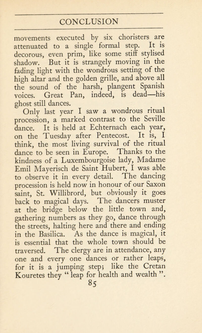 movements executed by six choristers are attenuated to a single formal step. It is decorous, even prim, like some stiff stylised shadow. But it is strangely moving in the fading light with the wondrous setting of the high altar and the golden grille, and above all the sound of the harsh, plangent Spanish voices. Great Pan, indeed, is dead—his ghost still dances. Only last year I saw a wondrous ritual procession, a marked contrast to the Seville dance. It is held at Echternach each year, on the Tuesday after Pentecost. It is, I think, the most living survival of the ritual dance to be seen in Europe. Thanks to the kindness of a Luxembourgoise lady, Madame Emil Mayerisch de Saint Hubert, I was able to observe it in every detail. The dancing procession is held now in honour of our Saxon saint, St. Willibrord, but obviously it goes back to magical days. The dancers muster at the bridge below the little town and, gathering numbers as they go, dance through the streets, halting here and there and ending in the Basilica. As the dance is magical, it is essential that the whole town should be traversed. The clergy are in attendance, any one and every one dances or rather leaps, for it is a jumping step; like the Cretan Kouretes they “ leap for health and wealth ”.