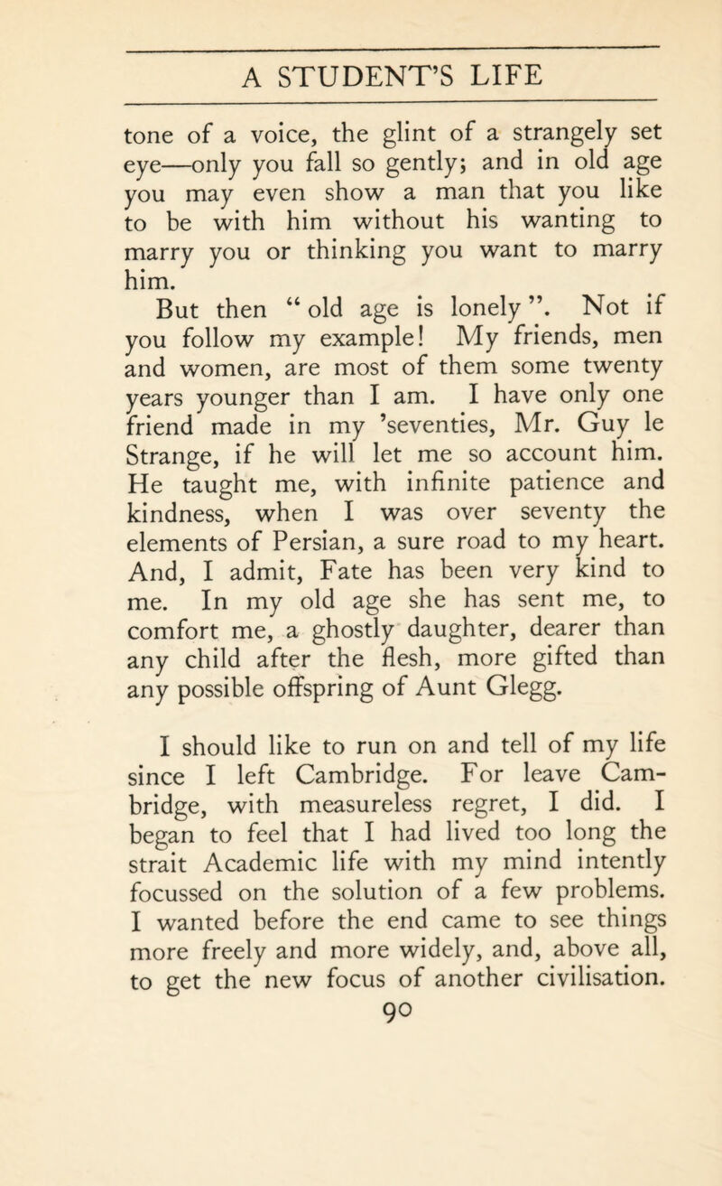 tone of a voice, the glint of a strangely set eye—only you fall so gently; and in old age you may even show a man that you like to be with him without his wanting to marry you or thinking you want to marry him. But then “ old age is lonely Not if you follow my example! My friends, men and women, are most of them some twenty years younger than I am. I have only one friend made in my ’seventies, Mr. Guy le Strange, if he will let me so account him. He taught me, with infinite patience and kindness, when I was over seventy the elements of Persian, a sure road to my heart. And, I admit, Fate has been very kind to me. In my old age she has sent me, to comfort me, a ghostly daughter, dearer than any child after the flesh, more gifted than any possible offspring of Aunt Glegg. I should like to run on and tell of my life since I left Cambridge. For leave Cam¬ bridge, with measureless regret, I did. I began to feel that I had lived too long the strait Academic life with my mind intently focussed on the solution of a few problems. I wanted before the end came to see things more freely and more widely, and, above all, to get the new focus of another civilisation.