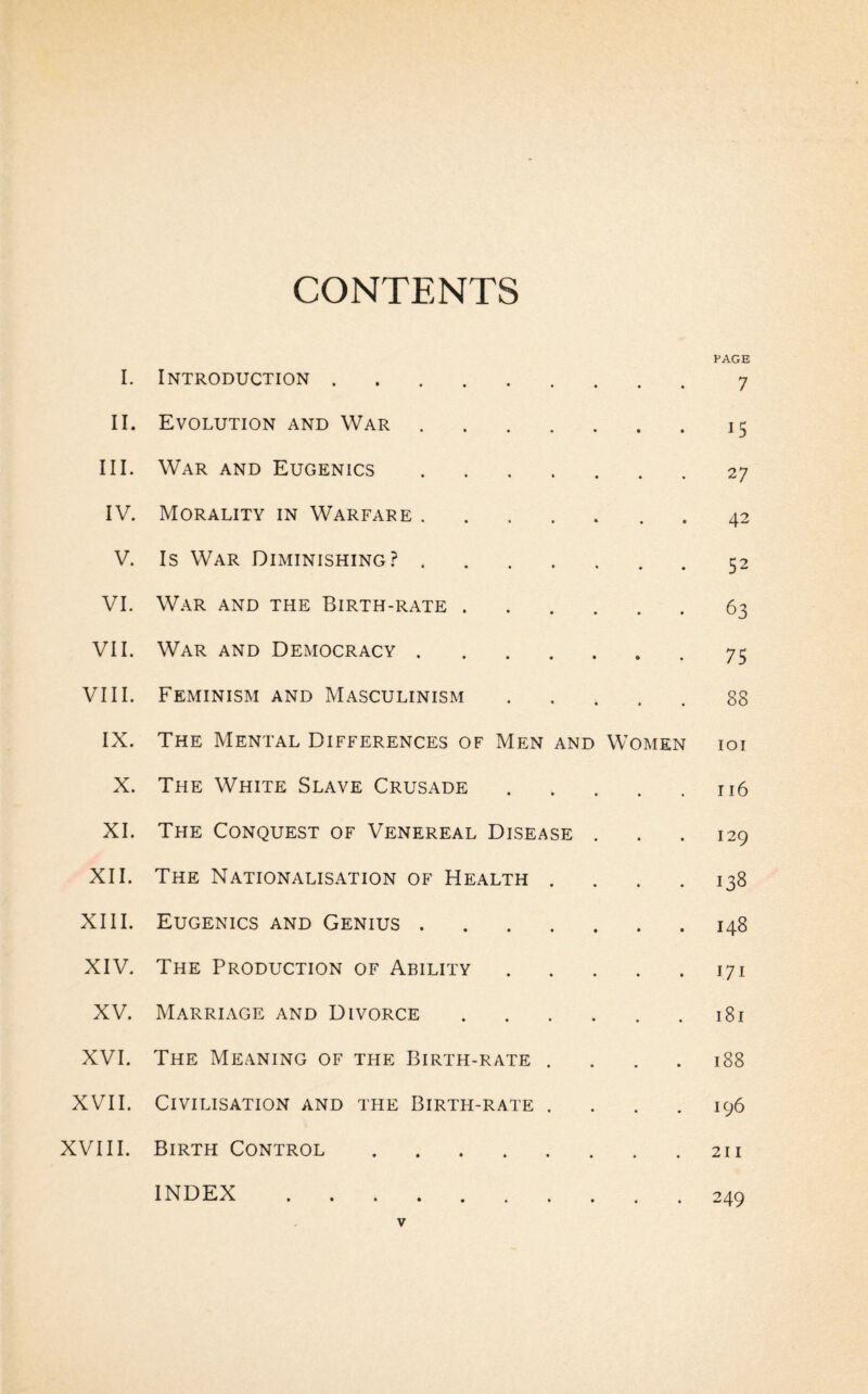 CONTENTS I. Introduction. • • PAGE 7 II. Evolution and War. • • 15 III. War and Eugenics. • 27 IV. Morality in Warfare. 42 V. Is War Diminishing?. • ♦ 52 VI. War and the Birth-rate . • • 63 VII. War and Democracy. » • 75 VIII. Feminism and Masculinism • 88 IX. The Mental Differences of Men and Women IOI X. The White Slave Crusade 116 XI. The Conquest of Venereal Disease . 129 XII. The Nationalisation of Health . 138 XIII. Eugenics and Genius. 148 XIV. The Production of Ability 171 XV. Marriage and Divorce . 181 XVI. The Meaning of the Birth-rate . 188 XVII. Civilisation and the Birth-rate . 196 XVIII. Birth Control . INDEX . 211 249