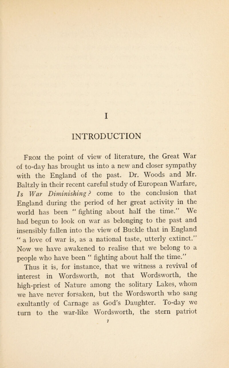 I INTRODUCTION From the point of view of literature, the Great War of to-day has brought us into a new and closer sympathy with the England of the past. Dr. Woods and Mr. Baltzly in their recent careful study of European Warfare, Is Wav Diminishing ? come to the conclusion that England during the period of her great activity in the world has been “ fighting about half the time.” We had begun to look on war as belonging to the past and insensibly fallen into the view of Buckle that in England “ a love of war is, as a national taste, utterly extinct.” Now we have awakened to realise that we belong to a people who have been “ fighting about half the time.” Thus it is, for instance, that we witness a revival of interest in Wordsworth, not that Wordsworth, the high-priest of Nature among the solitary Lakes, whom we have never forsaken, but the Wordsworth who sang exultantly of Carnage as God’s Daughter. To-day we turn to the war-like Wordsworth, the stern patriot