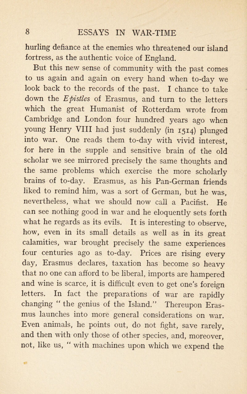 hurling defiance at the enemies who threatened our island fortress, as the authentic voice of England. But this new sense of community with the past comes to us again and again on every hand when to-day we look back to the records of the past. I chance to take down the Epistles of Erasmus, and turn to the letters which the great Humanist of Rotterdam wrote from Cambridge and London four hundred years ago when young Henry VIII had just suddenly (in 1514) plunged into war. One reads them to-day with vivid interest, for here in the supple and sensitive brain of the old scholar we see mirrored precisely the same thoughts and the same problems which exercise the more scholarly brains of to-day. Erasmus, as his Pan-German friends liked to remind him, was a sort of German, but he was, nevertheless, what we should now call a Pacifist. He can see nothing good in war and he eloquently sets forth what he regards as its evils. It is interesting to observe, how, even in its small details as well as in its great calamities, war brought precisely the same experiences four centuries ago as to-day. Prices are rising every day, Erasmus declares, taxation has become so heavy that no one can afford to be liberal, imports are hampered and wine is scarce, it is difficult even to get ones foreign letters. In fact the preparations of war are rapidly changing “ the genius of the Island/’ Thereupon Eras¬ mus launches into more general considerations on war. Even animals, he points out, do not fight, save rarely, and then with only those of other species, and, moreover, not, like us, “ with machines upon which we expend the