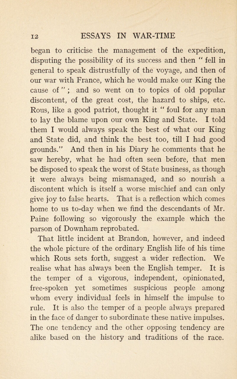 began to criticise the management of the expedition, disputing the possibility of its success and then “ fell in general to speak distrustfully of the voyage, and then of our war with France, which he would make our King the cause of” ; and so went on to topics of old popular discontent, of the great cost, the hazard to ships, etc. Rous, like a good patriot, thought it “ foul for any man to lay the blame upon our own King and State. I told them I would always speak the best of what our King and State did, and think the best too, till I had good grounds.” And then in his Diary he comments that he saw hereby, what he had often seen before, that men be disposed to speak the worst of State business, as though it were always being mismanaged, and so nourish a discontent which is itself a worse mischief and can only give joy to false hearts. That is a reflection which comes home to us to-day when we find the descendants of Mr. Paine following so vigorously the example which the parson of Downham reprobated. That little incident at Brandon, however, and indeed the whole picture of the ordinary English life of his time which Rous sets forth, suggest a wider reflection. We realise what has always been the English temper. It is the temper of a vigorous, independent, opinionated, free-spoken yet sometimes suspicious people among whom every individual feels in himself the impulse to rule. It is also the temper of a people always prepared in the face of danger to subordinate these native impulses. The one tendency and the other opposing tendency are alike based on the history and traditions of the race.