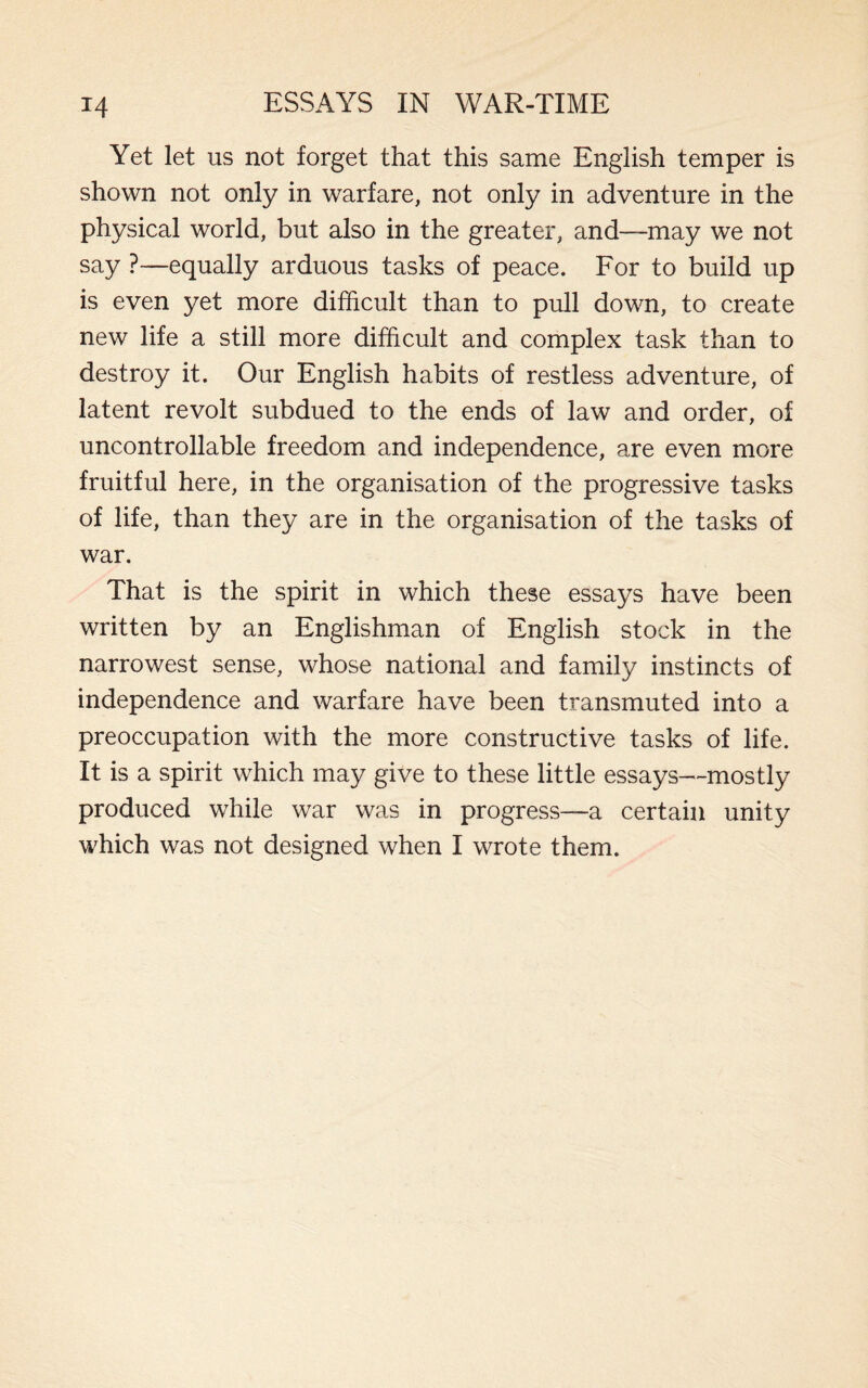 Yet let us not forget that this same English temper is shown not only in warfare, not only in adventure in the physical world, but also in the greater, and—may we not say ?—equally arduous tasks of peace. For to build up is even yet more difficult than to pull down, to create new life a still more difficult and complex task than to destroy it. Our English habits of restless adventure, of latent revolt subdued to the ends of law and order, of uncontrollable freedom and independence, are even more fruitful here, in the organisation of the progressive tasks of life, than they are in the organisation of the tasks of war. That is the spirit in which these essays have been written by an Englishman of English stock in the narrowest sense, whose national and family instincts of independence and warfare have been transmuted into a preoccupation with the more constructive tasks of life. It is a spirit which may give to these little essays—mostly produced while war was in progress—a certain unity which was not designed when I wrote them.