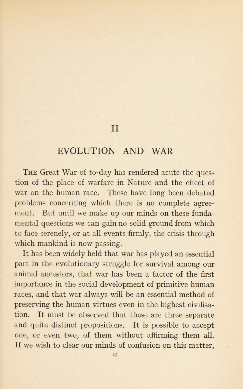 II EVOLUTION AND WAR The Great War of to-day has rendered acute the ques¬ tion of the place of warfare in Nature and the effect of war on the human race. These have long been debated problems concerning which there is no complete agree¬ ment. But until we make up our minds on these funda¬ mental questions we can gain no solid ground from which to face serenely, or at all events firmly, the crisis through which mankind is now passing. It has been widely held that war has played an essential part in the evolutionary struggle for survival among our animal ancestors, that war has been a factor of the first importance in the social development of primitive human races, and that war always will be an essential method of preserving the human virtues even in the highest civilisa¬ tion. It must be observed that these are three separate and quite distinct propositions. It is possible to accept one, or even two, of them without affirming them all. If we wish to clear our minds of confusion on this matter,