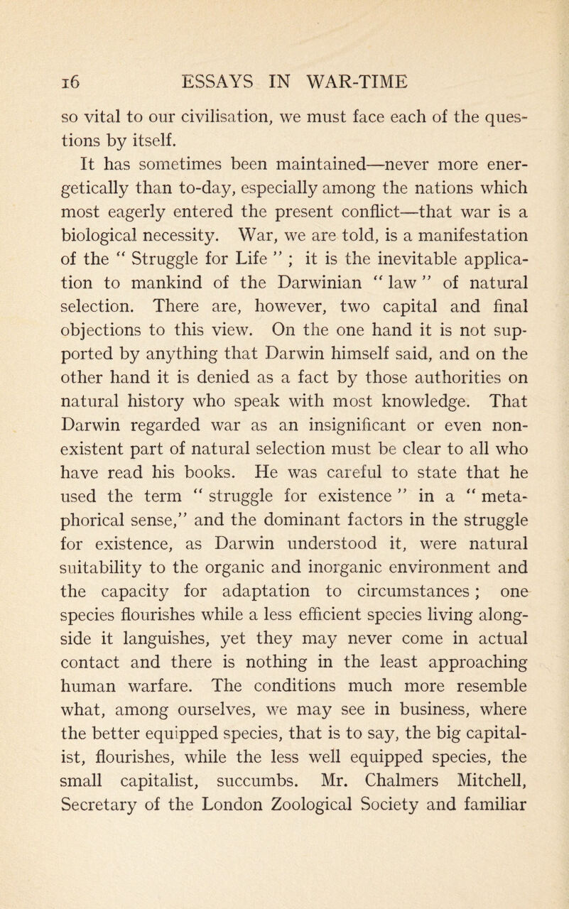 so vital to our civilisation, we must face each of the ques¬ tions by itself. It has sometimes been maintained—never more ener¬ getically than to-day, especially among the nations which most eagerly entered the present conflict—that war is a biological necessity. War, we are told, is a manifestation of the “ Struggle for Life ” ; it is the inevitable applica¬ tion to mankind of the Darwinian “ law ” of natural selection. There are, however, two capital and final objections to this view. On the one hand it is not sup¬ ported by anything that Darwin himself said, and on the other hand it is denied as a fact by those authorities on natural history who speak with most knowledge. That Darwin regarded war as an insignificant or even non¬ existent part of natural selection must be clear to all who have read his books. He was careful to state that he used the term “ struggle for existence ” in a  meta¬ phorical sense,” and the dominant factors in the struggle for existence, as Darwin understood it, were natural suitability to the organic and inorganic environment and the capacity for adaptation to circumstances; one species flourishes while a less efficient species living along¬ side it languishes, yet they may never come in actual contact and there is nothing in the least approaching human warfare. The conditions much more resemble what, among ourselves, we may see in business, where the better equipped species, that is to say, the big capital¬ ist, flourishes, while the less well equipped species, the small capitalist, succumbs. Mr. Chalmers Mitchell, Secretary of the London Zoological Society and familiar