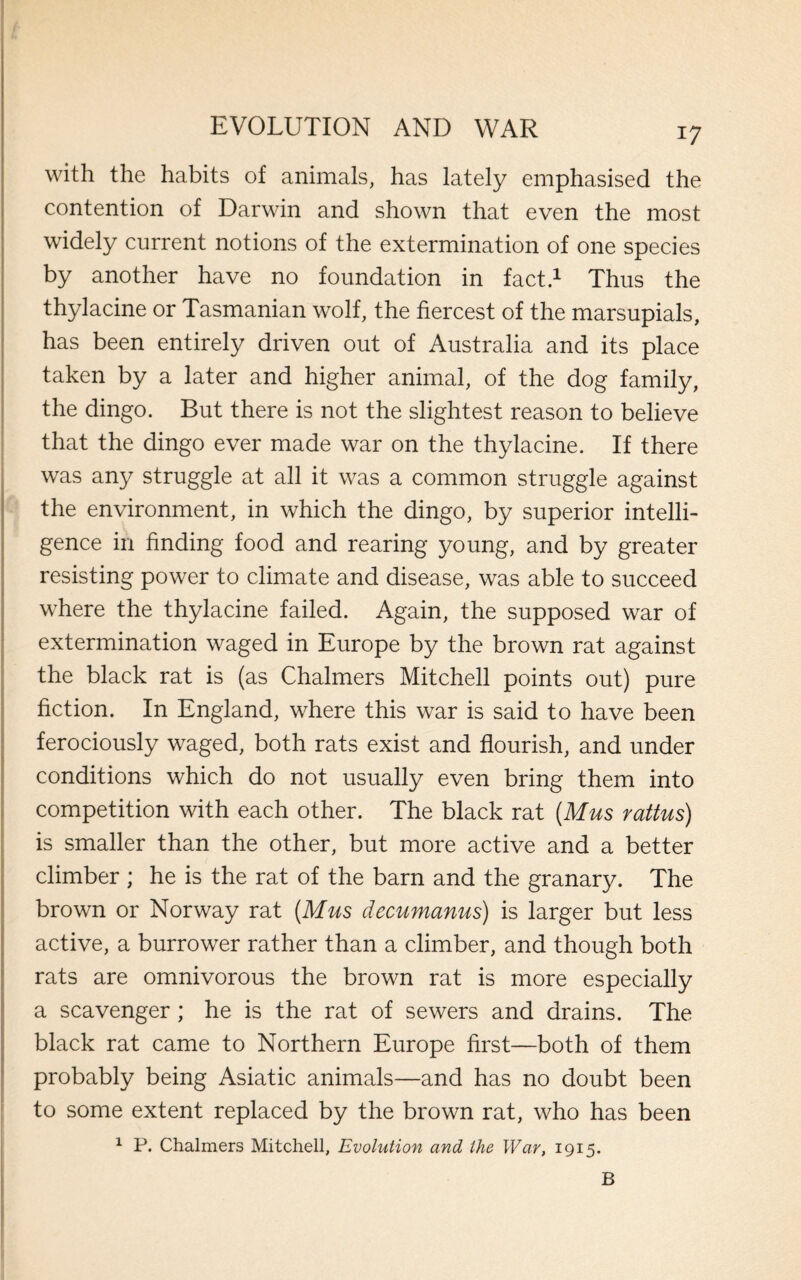 with the habits of animals, has lately emphasised the contention of Darwin and shown that even the most widely current notions of the extermination of one species by another have no foundation in fact.1 Thus the thylacine or Tasmanian wolf, the fiercest of the marsupials, has been entirely driven out of Australia and its place taken by a later and higher animal, of the dog family, the dingo. But there is not the slightest reason to believe that the dingo ever made war on the thylacine. If there was any struggle at all it was a common struggle against the environment, in which the dingo, by superior intelli¬ gence in finding food and rearing young, and by greater resisting power to climate and disease, was able to succeed where the thylacine failed. Again, the supposed war of extermination waged in Europe by the brown rat against the black rat is (as Chalmers Mitchell points out) pure fiction. In England, where this war is said to have been ferociously waged, both rats exist and flourish, and under conditions which do not usually even bring them into competition with each other. The black rat (Mus rattus) is smaller than the other, but more active and a better climber ; he is the rat of the barn and the granary. The brown or Norway rat (Mus decumanus) is larger but less active, a burrower rather than a climber, and though both rats are omnivorous the brown rat is more especially a scavenger ; he is the rat of sewers and drains. The black rat came to Northern Europe first—both of them probably being Asiatic animals—and has no doubt been to some extent replaced by the brown rat, who has been 1 P. Chalmers Mitchell, Evolution and the War, 1915. B