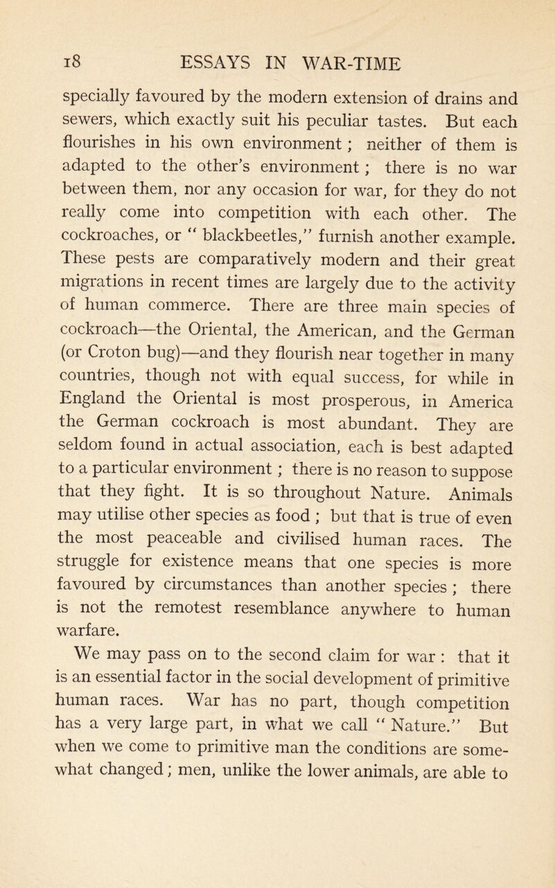 specially favoured by the modern extension of drains and sewers, which exactly suit his peculiar tastes. But each flourishes in his own environment; neither of them is adapted to the other’s environment; there is no war between them, nor any occasion for war, for they do not really come into competition with each other. The cockroaches, or  blackbeetles,” furnish another example. These pests are comparatively modern and their great migrations in recent times are largely due to the activity of human commerce. There are three main species of cockroach—the Oriental, the American, and the German (or Croton bug)—and they flourish near together in many countries, though not with equal success, for while in England the Oriental is most prosperous, in America the German cockroach is most abundant. They are seldom found in actual association, each is best adapted to a particular environment; there is no reason to suppose that they fight. It is so throughout Nature. Animals may utilise other species as food ; but that is true of even the most peaceable and civilised human races. The struggle for existence means that one species is more favoured by circumstances than another species ; there is not the remotest resemblance anywhere to human warfare. We may pass on to the second claim for war : that it is an essential factor in the social development of primitive human races. War has no part, though competition has a very large part, in what we call  Nature.” But when we come to primitive man the conditions are some¬ what changed; men, unlike the lower animals, are able to