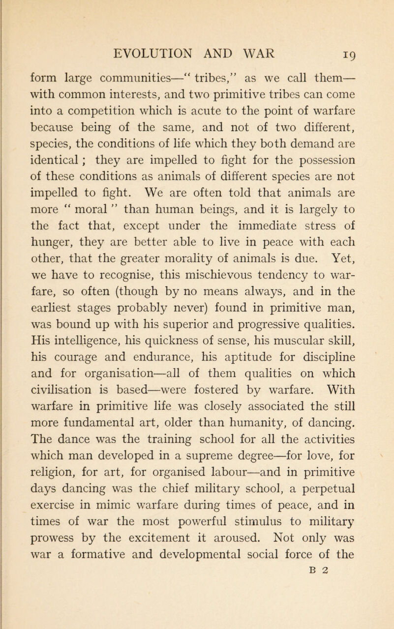 form large communities—“ tribes/’ as we call them— with common interests, and two primitive tribes can come into a competition which is acute to the point of warfare because being of the same, and not of two different, species, the conditions of life which they both demand are identical; they are impelled to fight for the possession of these conditions as animals of different species are not impelled to fight. We are often told that animals are more “ moral ” than human beings, and it is largely to the fact that, except under the immediate stress of hunger, they are better able to live in peace with each other, that the greater morality of animals is due. Yet, we have to recognise, this mischievous tendency to war¬ fare, so often (though by no means always, and in the earliest stages probably never) found in primitive man, was bound up with his superior and progressive qualities. His intelligence, his quickness of sense, his muscular skill, his courage and endurance, his aptitude for discipline and for organisation—all of them qualities on which civilisation is based—were fostered by warfare. With warfare in primitive life was closely associated the still more fundamental art, older than humanity, of dancing. The dance was the training school for all the activities which man developed in a supreme degree—for love, for religion, for art, for organised labour—and in primitive days dancing was the chief military school, a perpetual exercise in mimic warfare during times of peace, and in times of war the most powerful stimulus to military prowess by the excitement it aroused. Not only was war a formative and developmental social force of the b 2