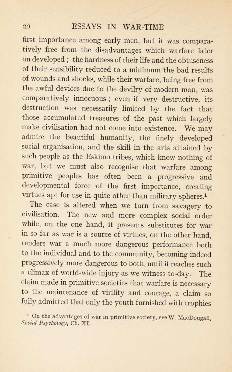 first importance among early men, but it was compara¬ tively free from the disadvantages which warfare later on developed ; the hardness of their life and the obtuseness of their sensibility reduced to a minimum the bad results of wounds and shocks, while their warfare, being free from the awful devices due to the devilry of modern man, was comparatively innocuous ; even if very destructive, its destruction was necessarily limited by the fact that those accumulated treasures of the past which largely make civilisation had not come into existence. We may admire the beautiful humanity, the finely developed social organisation, and the skill in the arts attained by such people as the Eskimo tribes, which know nothing of war, but we must also recognise that warfare among primitive peoples has often been a progressive and developmental force of the first importance, creating virtues apt for use in quite other than military spheres.1 The case is altered when we turn from savagery to civilisation. The new and more complex social order while, on the one hand, it presents substitutes for war in so far as war is a source of virtues, on the other hand, renders war a much more dangerous performance both to the individual and to the community, becoming indeed progressively more dangerous to both, until it reaches such a climax of world-wide injury as we witness to-day. The claim made in primitive societies that warfare is necessary to the maintenance of virility and courage, a claim so fully admitted that only the youth furnished with trophies 1 On the advantages of war in primitive society, see W. MacDougall, Social Psychology, Ch. XI.