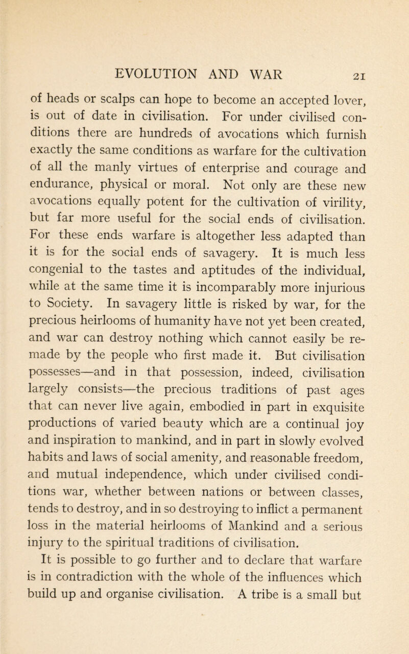 of heads or scalps can hope to become an accepted lover, is out of date in civilisation. For under civilised con¬ ditions there are hundreds of avocations which furnish exactly the same conditions as warfare for the cultivation of all the manly virtues of enterprise and courage and endurance, physical or moral. Not only are these new avocations equally potent for the cultivation of virility, but far more useful for the social ends of civilisation. For these ends warfare is altogether less adapted than it is for the social ends of savagery. It is much less congenial to the tastes and aptitudes of the individual, while at the same time it is incomparably more injurious to Society. In savagery little is risked by war, for the precious heirlooms of humanity have not yet been created, and war can destroy nothing which cannot easily be re¬ made by the people who first made it. But civilisation possesses—and in that possession, indeed, civilisation largely consists—the precious traditions of past ages that can never live again, embodied in part in exquisite productions of varied beauty which are a continual joy and inspiration to mankind, and in part in slowly evolved habits and laws of social amenity, and reasonable freedom, and mutual independence, which under civilised condi¬ tions war, whether between nations or between classes, tends to destroy, and in so destroying to inflict a permanent loss in the material heirlooms of Mankind and a serious injury to the spiritual traditions of civilisation. It is possible to go further and to declare that warfare is in contradiction with the whole of the influences which build up and organise civilisation. A tribe is a small but