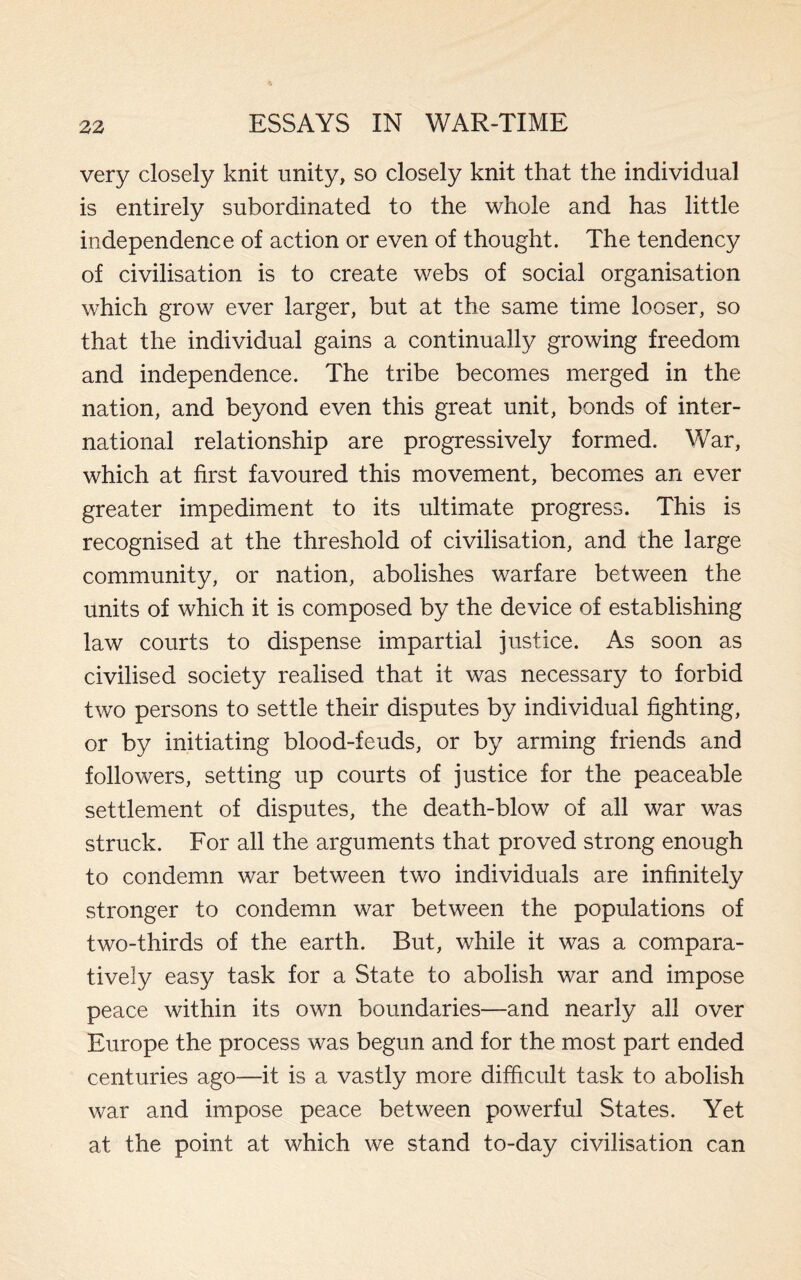 very closely knit unity, so closely knit that the individual is entirely subordinated to the whole and has little independence of action or even of thought. The tendency of civilisation is to create webs of social organisation which grow ever larger, but at the same time looser, so that the individual gains a continually growing freedom and independence. The tribe becomes merged in the nation, and beyond even this great unit, bonds of inter¬ national relationship are progressively formed. War, which at first favoured this movement, becomes an ever greater impediment to its ultimate progress. This is recognised at the threshold of civilisation, and the large community, or nation, abolishes warfare between the units of which it is composed by the device of establishing law courts to dispense impartial justice. As soon as civilised society realised that it was necessary to forbid two persons to settle their disputes by individual fighting, or by initiating blood-feuds, or by arming friends and followers, setting up courts of justice for the peaceable settlement of disputes, the death-blow of all war was struck. For all the arguments that proved strong enough to condemn war between two individuals are infinitely stronger to condemn war between the populations of two-thirds of the earth. But, while it was a compara¬ tively easy task for a State to abolish war and impose peace within its own boundaries—and nearly all over Europe the process was begun and for the most part ended centuries ago—it is a vastly more difficult task to abolish war and impose peace between powerful States. Yet at the point at which we stand to-day civilisation can