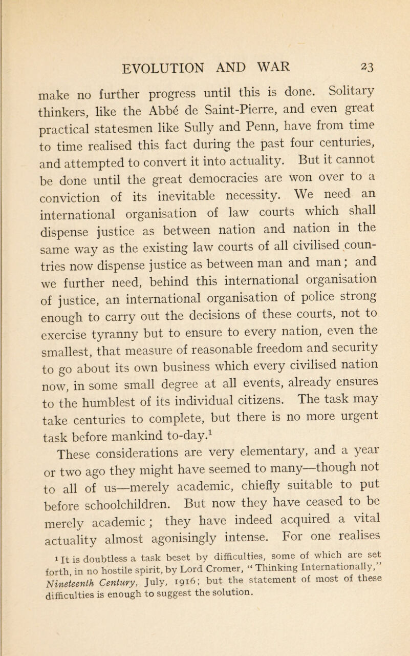 make no further progress until this is done. Solitary thinkers, like the Abbe de Saint-Pierre, and even great practical statesmen like Sully and Penn, have from time to time realised this fact during the past four centuiies, and attempted to convert it into actuality. But it cannot be done until the great democracies are won over to a conviction of its inevitable necessity. We need an international organisation of law courts which shall dispense justice as between nation and nation in the same way as the existing law courts of all civilised coun¬ tries now dispense justice as between man and man; and we further need, behind this international organisation of justice, an international organisation of police strong enough to carry out the decisions of these courts, not to exercise tyranny but to ensure to every nation, even the smallest, that measure of reasonable freedom and security to go about its own business which every civilised nation now, in some small degree at all events, already ensures to the humblest of its individual citizens. The task may take centuries to complete, but there is no more urgent task before mankind to-day.1 These considerations are very elementary, and a year or two ago they might have seemed to many—though not to all of us—merely academic, chiefly suitable to put before schoolchildren. But now they have ceased to be merely academic * they have indeed acquiied a vital actuality almost agonisingly intense. For one realises 1 It is doubtless a task beset by difficulties, some of which are set forth in no hostile spirit, by Lord Cromer, “ Thinking Internationally, Nineteenth Century, July, '1916; but the statement of most of these difficulties is enough to suggest the solution.